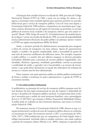 198 Território Metropolitano, Políticas Municipais
A formação desse modelo iniciou-se na década de 1960, por meio do Código
Nacional de Trânsito (CNT) de 1966, o qual, em seu Artigo 44, alínea c, de-
signou o município como entidade legítima para autorizar, permitir ou conceder
linhas locais para o serviço de transporte público. Cerca de vinte anos depois, a
Constituição Federal de 1988 atribuiu a competência aos municípios para “orga-
nizar e prestar, diretamente ou sob regime de concessão ou permissão, os serviços
públicos de interesse local, incluído o de transporte coletivo, que tem caráter es-
sencial” (Brasil, 1988, Artigo 30, inciso V). O estabelecimento do modelo ilustra-
do na figura 1 ocorre em meados da década de 1990, em razão da impossibilidade
técnico-administrativa-financeira do poder público em planejar, operar e manter
os STPPs nas regiões metropolitanas (RMs) do Brasil.
Assim, a iniciativa privada foi definitivamente incorporada para assegurar
a oferta do serviço de transportes em áreas urbanas. Apesar de aparentemente
simples, o modelo é de grande complexidade, dada a necessidade de gestão de
uma série de interesses conflitantes dos diferentes atores. Por exemplo, enquanto
o poder público e o usuário têm por objetivo assegurar os diversos princípios
norteadores definidos para a prestação de serviços públicos (regularidade, con-
tinuidade, eficiência, segurança, atualidade, generalidade, cortesia na prestação
e modicidade da tarifa), o operador visa à lucratividade e ao retorno de investi-
mento, o que pode afetar diretamente na queda dos indicadores de avaliação do
serviço se o sistema não for bem administrado.
Nesse contexto, esta seção apresenta análises no âmbito político-institucional
de forma a moldar o arcabouço no qual o planejamento e a gestão de STPPs se
encontram inseridos.
2.1 Da ordem jurídico-institucional
A problemática na prestação do serviço de transporte público perpassa uma lei-
tura histórica da base legal constitucional no que diz respeito à titularidade do
serviço e da política de transporte público nacional. A compreensão desta evolu-
ção é necessária para a análise do atual momento brasileiro, com a promulgação
da Lei no
12.587/2012, que instituiu a Política Nacional de Mobilidade Urbana.
A análise pode ser realizada em dois momentos distintos, cujo marco é a Consti-
tuição Federal de 1988.
No momento anterior à Constituição Federal de 1988, observa-se que a si-
tuação institucional e jurídica do setor de transporte público alterava-se conforme
a Constituição em vigor. No momento anterior a 1967, as constituições de 1891,
1934, 1937 e 1946 estabeleciam que era competência da União legislar sobre o
tráfego internacional, incluindo todos os modais existentes, não sendo explícita
a questão do transporte urbano (Morais et al., 2009), tampouco as questões dos
 