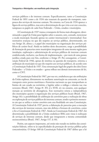 199Transportes e Metrópoles: um manifesto pela integração
serviços públicos e do interesse comum. Especificamente, tanto a Constituição
Federal de 1891 como a de 1934 não trataram da questão do transporte, tam-
pouco dos serviços de interesse comum. No entanto, na Carta de 1934 aparece a
figura do serviço público, mas sem a determinação do que viria a ser este conceito,
tampouco os papéis de cada Ente Federado – União, estados e municípios.
A Constituição de 1937 tratou o transporte de forma mais abrangente, deter-
minando o papel da União para legislar sobre o assunto, sem, contudo, mencionar
a escala municipal, focando apenas no caráter internacional e interestadual. Este
normativo avançou no que diz respeito ao serviço público, determinando, em
seu Artigo 26, alínea c, o papel dos municípios na organização dos serviços pú-
blicos de caráter local. Ainda no âmbito deste documento, surge a possibilidade
de formação de parcerias entre municípios integrantes de uma mesma região para
instalação, exploração e administração de serviços públicos de interesse comum
estabelecendo, inclusive, sua forma de implementação – por meio de uma pessoa
jurídica criada para este fim, conforme o Artigo 29. Por conseguinte, a Consti-
tuição Federal de 1946, apesar de sintética na questão do transporte, reiterou a
atribuição do município no que diz respeito aos serviços públicos, de acordo com
a Constituição Federal de 1937. Esta estruturação legal dos papéis dos dois Entes
Federados – a União e os estados – gerou reflexo nos demais instrumentos de lei,
como o CNT.
A Constituição Federal de 1967, por sua vez, estabeleceu que são atribuições
da União explorar, diretamente ou mediante autorização ou concessão, as vias de
transporte entre portos marítimos e fronteiras nacionais ou que transponham os
limites de um estado ou território; e legislar sobre o tráfego e trânsito nas vias
terrestres (Brasil, 1967, Artigo 8o
, XV, d e XVII, n); no entanto, sem qualquer
menção ao território de abrangência. Este normativo reitera a independência
dos municípios quanto à organização dos serviços públicos locais (Brasil, 1967,
Artigo 16) e a possibilidade de celebração de convênios para a realização de obras
ou exploração de serviços públicos de interesse comum, sendo o primeiro momen-
to em que se utiliza o termo convênio com esta finalidade em uma Constituição.
A Constituição Federal de 1937 previa a elaboração de parcerias para a execução
dos serviços de interesse comum, mas não definia o formato de convênios, como
o fez a Constituição Federal de 1967. Ainda na Constituição Federal de 1967, foi
determinada a possibilidade de a União estabelecer RMs com vistas à realização
de serviços de interesse comum, desde que integrassem a mesma comunidade
socioeconômica (Brasil, 1967, Artigo 157, § 10).
Porém, um aspecto importante, até então não tratado no âmbito das consti-
tuições federais, refere-se às especificidades da prestação do serviço público pelas
concessionárias. O Artigo 160 da Constituição Federal de 1967 define que a lei
 