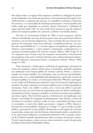 200 Território Metropolitano, Políticas Municipais
deve dispor sobre: i) o regime destas empresas e estabelecer a obrigação de manter
serviço adequado; ii) as tarifas que permitam a justa remuneração do capital; iii) o
melhoramento e a expansão dos serviços; iv) o equilíbrio econômico e financeiro
do contrato; e v) a necessidade de fiscalização permanente e revisão periódica das
tarifas, ainda que estipuladas em contrato anterior. Entretanto, a definição de
regras, previstas desde 1967, de certo modo, ficou ausente no que diz respeito à
política de transporte público até o presente, conforme será tratado adiante.
Por fim, na Constituição Federal de 1988, o tema transporte coletivo
urbano é introduzido não mais de forma geral como nas constituições federais
anteriores, mas em diversos dispositivos, como no Artigo 30, que trata da com-
petência do município como Ente Federado. Complementarmente, aos esta-
dos cabe a possibilidade de “(...) instituir regiões metropolitanas, aglomerações
urbanas e microrregiões (...) para integrar a organização, o planejamento e a
execução de funções públicas de interesse comum” (Brasil, 1988, Artigo 25, §
3o
), enquanto resta à União tratar do transporte interestadual e internacional
de passageiros, bem como “instituir diretrizes para o desenvolvimento urbano,
inclusive habitação, saneamento básico e transportes urbanos” (Brasil, 1988,
Artigo 21, XX).
Nesse momento, a União passa a atribuição de organização e prestação do
serviço de transporte coletivo urbano para os municípios, podendo enquadrar
tais atribuições como função pública de interesse comum. Porém, o assunto é
tratado sem maiores detalhes. Os municípios, com suas diversas peculiaridades,
passam então a ter a responsabilidade pelo planejamento e gestão dos serviços de
transporte público; no entanto, a Constituição Federal de 1988 abre a prerrogati-
va aos estados da Federação para instituírem uma nova forma de organização do
território, de modo a planejar estas funções públicas entre os limites geopolíticos
municipais. Assim, um conflito se coloca, pois a Carta não define os procedi-
mentos para que esta nova forma de organização ocorra de forma coordenada e
minimamente efetiva; tampouco estabelece os critérios necessários para qualifica-
ção destas regiões. Não há dúvida quanto ao fenômeno de metropolização nem
quanto à necessidade de integração do planejamento, não obstante, a forma de
ocorrência no território é distinta, tendo em vista a intensidade dos fluxos entre
os municípios e o porte das cidades que passam a integrar as RMs. Quanto à
prestação de serviços públicos, destaque-se o Artigo 175, que incumbe ao poder
público a prestação de serviços públicos diretamente ou sob regime de concessão
ou permissão, sempre por meio de licitação, determinando ainda o conteúdo des-
ta lei, assim como estabeleceu a Constituição Federal de 1967, restando a ausên-
cia de lei federal tratando especificamente sobre os serviços de interesse comum.
O setor somente passou a contar com um marco normativo a partir da aprovação
da Política Nacional de Mobilidade Urbana.
 