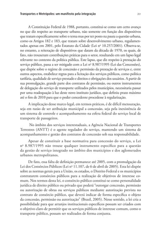 201Transportes e Metrópoles: um manifesto pela integração
A Constituição Federal de 1988, portanto, constitui-se como um certo avanço
no que diz respeito ao transporte urbano, não somente em função dos dispositivos
que tratam especificamente sobre o tema mas por ter posto na pauta a questão urbana,
como os Artigos 182 e 183, que tratam sobre desenvolvimento urbano, regulamen-
tados apenas em 2001, pelo Estatuto da Cidade (Lei no
10.257/2001). Observa-se,
no entanto, a reiteração de dispositivos que datam da década de 1970, os quais, de
fato, não trouxeram contribuições práticas para o setor, resultando em um lapso legal
relevante no contexto da política pública. Este lapso, que diz respeito à prestação do
serviço público, passa a ser mitigado com a Lei no
8.987/1995 (Lei das Concessões),
que dispõe sobre o regime de concessão e permissão da prestação de serviços e, entre
outros aspectos, estabelece regras para a licitação dos serviços públicos, como política
tarifária, qualidade de serviço prestado e direitos e obrigações dos usuários. A partir de
sua promulgação, grande parte dos contratos de permissão, ou outros instrumentos
de delegação do serviço de transporte utilizados pelos municípios, necessitaria passar
por uma readequação à luz deste novo instituto jurídico, que definiu prazo máximo
até o fim de 2010 para que o poder concedente procedesse à regularização.
A implicação desse marco legal, em termos práticos, é de difícil mensuração,
seja em razão de ser atribuição municipal a concessão, seja pela inexistência de
um sistema de controle e acompanhamento na esfera federal do serviço local de
transporte de passageiros.
No âmbito dos serviços interestaduais, a Agência Nacional de Transportes
Terrestres (ANTT) é o agente regulador do serviço, mantendo um sistema de
acompanhamento e gestão dos contratos de concessão sob sua responsabilidade.
Apesar de constituir a base normativa para concessão do serviço, a Lei
no
8.987/1995 não trouxe qualquer instrumento específico para a questão
da gestão de serviço integrado no âmbito dos municípios e dos aglomerados
urbanos metropolitanos.
De fato, essa falta de definição permanece até 2005, com a promulgação da
Lei dos Consórcios Públicos (Lei no
11.107, de 6 de abril de 2005). Esta lei dispõe
sobre as normas gerais para a União, os estados, o Distrito Federal e os municípios
contratarem consórcios públicos para a realização de objetivos de interesse co-
mum. Nos termos desta lei, o consórcio público constitui-se como personalidade
jurídica de direito público ou privado que poderá “outorgar concessão, permissão
ou autorização de obras ou serviços públicos mediante autorização prevista no
contrato de consórcio público, que deverá indicar de forma específica o objeto
da concessão, permissão ou autorização” (Brasil, 2005). Nesse sentido, a lei cria a
possibilidade para que arranjos institucionais específicos possam ser criados com
o objetivo claro de permitir que os serviços públicos de interesse comum, como o
transporte público, possam ser realizados de forma conjunta.
 
