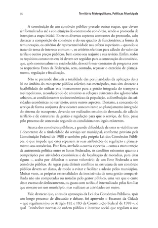 202 Território Metropolitano, Políticas Municipais
A constituição de um consórcio público precede outras etapas, que devem
ser formalizadas até a constituição do contrato do consórcio, sendo o protocolo de
intenções a etapa inicial. Entre os diversos aspectos constantes do protocolo, cabe
destacar a composição do consórcio e do seu quadro de funcionários, a forma de
remuneração, os critérios de representatividade nas esferas superiores – quando se
tratar de tema de interesse comum –, os critérios técnicos para cálculo do valor das
tarifas e outros preços públicos, bem como seu reajuste e sua revisão. Enfim, todos
os requisitos constantes em lei devem ser seguidos para a consecução do consórcio,
que, após contratualmente estabelecido, deverá firmar contratos de programa com
os respectivos Entes da Federação, sem, contudo, repassar o exercício de planeja-
mento, regulação e fiscalização.
Não se pretende discutir a totalidade das peculiaridades da aplicação desta
lei no âmbito do transporte público coletivo nas metrópoles, mas sim destacar a
factibilidade de utilizar este instrumento para a gestão integrada do transporte
metropolitano, reconhecendo de antemão as relações existentes dos aglomerados
urbanos, as condicionantes socioeconômicas da população, a distribuição das ati-
vidades econômicas no território, entre outros aspectos. Destarte, a concessão do
serviço de forma conjunta deve ocorrer concomitante ao planejamento integrado
do sistema de transporte, devendo ser realizados estudos de demanda, de cálculo
tarifário e de estruturas de gestão e regulação para que o serviço, de fato, passe
pelo processo de concessão segundo os condicionantes legais existentes.
Acerca dos consórcios públicos, a grande dificuldade de estes se viabilizarem
é decorrente de a titularidade do serviço ser municipal, conforme previsto pela
Constituição Federal de 1988 e também pela própria Lei dos Consórcios Públi-
cos, o que impede que estes repassem as suas atribuições de regulação e planeja-
mento aos consórcios. Este fato, atrelado a outros aspectos – como a manutenção
da autonomia política entre os Entes Federados, os conflitos existentes quanto a
competições por atividades econômicas e de localização de moradias, para citar
alguns –, acaba por dificultar o acesso voluntário de um Ente Federado a um
consórcio público. As regras para dirimir conflitos na estrutura de um consórcio
público devem ser claras, de modo a evitar e facilitar a adesão pelos municípios.
Muitas vezes, as próprias externalidades da inexistência de uma gestão comparti-
lhada não são computadas ou notadas pelo gestor público, uma vez que o custo
deste excesso de deslocamento, ou gasto com tarifas, é internalizado pelas famílias
que moram em um município, mas realizam as atividades em outro.
Vale destacar que, antes da aprovação da Lei dos Consórcios Públicos, após
um longo processo de discussão e debate, foi aprovado o Estatuto da Cidade
– que regulamentou os Artigos 182 e 183 da Constituição Federal de 1988 –, o
qual “estabelece normas de ordem pública e interesse social que regulam o uso
 