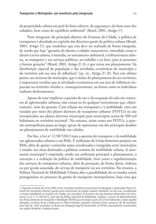 203Transportes e Metrópoles: um manifesto pela integração
da propriedade urbana em prol do bem coletivo, da segurança e do bem-estar dos
cidadãos, bem como do equilíbrio ambiental” (Brasil, 2001, Artigo 1o
).
Parte integrante do principal objetivo do Estatuto da Cidade, a política de
transportes é abordada no capítulo das diretrizes gerais da política urbana (Brasil,
2001, Artigo 2o
), que estabelece que esta deve ser realizada de forma integrada,
de modo que haja “garantia do direito a cidades sustentáveis, entendido como o
direito à terra urbana, à moradia, ao saneamento ambiental, à infraestrutura urba-
na, ao transporte e aos serviços públicos, ao trabalho e ao lazer, para as presentes
e futuras gerações” (Brasil, 2001, Artigo 2o
, I), e que exista um planejamento “da
distribuição espacial da população e das atividades econômicas do município e
do território sob sua área de influência” (op. cit., Artigo 2o
, II). Para este último
ponto, no contexto do município, que é titular do planejamento do seu território,
é importante ressaltar que as atividades econômicas em sua área de influência im-
pactam no território vizinho e, consequentemente, na forma como os indivíduos
realizam deslocamentos.
Apesar de estar implícita a questão do uso e da ocupação do solo em contex-
tos de aglomerados urbanos, não consta na lei qualquer instrumento que, objeti-
vamente, trate da questão. Com relação aos transportes e à mobilidade, estes são
tratados por meio dos planos diretores de transportes urbanos (PDTUs) ou são
incorporados aos planos diretores municipais para municípios acima de 500 mil
habitantes no território nacional.2
No entanto, assim como nos PDTUs, a ques-
tão metropolitana passa ao largo, apesar de representar um dos principais desafios
no planejamento de mobilidade nas cidades.
Por fim, a Lei no
12.587/2012 trata a questão do transporte e da mobilidade
em aglomerados urbanos e em RMs. É atribuição da União fomentar projetos em
RMs, além de apoiar e estimular ações coordenadas e integradas entre municípios
e estados nas áreas destinadas a políticas comuns de mobilidade urbana. A auto-
nomia municipal é respeitada, sendo sua atribuição principal o planejamento, a
execução e a avaliação da política de mobilidade, bem como a regulamentação
dos serviços de transportes urbanos, além da prestação, de forma direta, indireta
ou por gestão associada, do serviço de transporte no seu território. No entanto, a
Política Nacional de Mobilidade Urbana abre a possibilidade de os estados serem
protagonistas no processo da gestão do transporte metropolitano, haja vista que
2. Segundo os dados do Censo 2000, trinta municípios brasileiros encontravam-se obrigados a desenvolver Planos Di-
retores de Transportes Urbanos, grande parte concentrada nas regiões Sudeste e Nordeste. Em dez anos, considerando
o recorte estabelecido no Estatuto da Cidade, seis municípios se juntaram aos que deveriam desenvolver tal instru-
mento. A Lei no
12.587/2012, que trata da Política Nacional de Mobilidade, ampliou o recorte de desenvolvimento
dos Planos Diretores de Transporte e Mobilidade (PDTM) para municípios acima de 20 mil habitantes e todos aqueles
obrigados, na forma da lei, a elaborarem os Planos Diretores segundo o Estatuto. Assim, passou-se de 36 municípios
para mais de 1.650 municípios no Brasil com obrigação legal de desenvolver os PDTMs, espacialmente concentrados
nas regiões Nordeste e Sudeste do país.
 