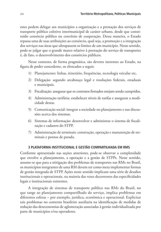 204 Território Metropolitano, Políticas Municipais
estes podem delegar aos municípios a organização e a prestação dos serviços de
transporte público coletivo intermunicipal de caráter urbano, desde que consti-
tuído consórcio público ou convênio de cooperação. Dessa maneira, o Estado
repassa uma de suas atribuições ao consórcio, qual seja, a promoção e a integração
dos serviços nas áreas que ultrapassem os limites de um município. Nesse sentido,
pode-se julgar que o grande marco relativo à prestação do serviço de transportes
é, de fato, o desenvolvimento dos consórcios públicos.
Nesse contexto, de forma pragmática, são deveres inerentes ao Estado, na
figura de poder concedente, os elencados a seguir.
1)	 Planejamento: linhas, itinerário, frequências, tecnologia veicular etc.
2)	 Delegação: segundo arcabouço legal e resoluções federais, estaduais
e municipais.
3)	 Fiscalização: assegurar que os contratos firmados estejam sendo cumpridos.
4)	 Administração tarifária: estabelecer níveis de tarifas e assegurar a modi-
cidade destas.
5)	 Comunicação social: integrar a sociedade no planejamento e nas discus-
sões acerca dos sistemas.
6)	 Sistemas de informação: desenvolver e administrar o sistema de fiscali-
zação e cadastro do STPP.
7)	 Administração de terminais: construção, operação e manutenção de ter-
minais e pontos de parada.
3 PLATAFORMA INSTITUCIONAL E GESTÃO COMPARTILHADA EM RMS
Conforme apresentado nas seções anteriores, pode-se observar a complexidade
que envolve o planejamento, a operação e a gestão de STPPs. Neste sentido,
assume-se que para a mitigação dos problemas de transportes nas RMs no Brasil,
os municípios integrantes de uma RM devem ter como meta implementar formas
de gestão integrada de STPP. Ações neste sentido implicam uma série de desafios
institucionais e operacionais, na maioria das vezes decorrentes das especificidades
legais e institucionais existentes.
A integração de sistemas de transporte público nas RMs do Brasil, no
que tange ao planejamento compartilhado do serviço, implica problemas em
diferentes esferas – por exemplo, jurídica, econômica e operacional. Explicitar
tais problemas no contexto brasileiro auxiliaria na identificação de medidas de
redução das deseconomias de aglomeração associadas à gestão individualizada por
parte de municípios e/ou operadores.
 