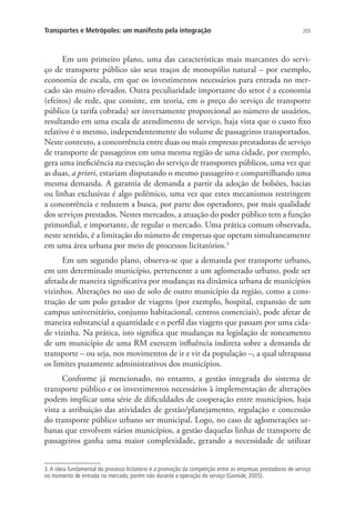 205Transportes e Metrópoles: um manifesto pela integração
Em um primeiro plano, uma das características mais marcantes do servi-
ço de transporte público são seus traços de monopólio natural – por exemplo,
economia de escala, em que os investimentos necessários para entrada no mer-
cado são muito elevados. Outra peculiaridade importante do setor é a economia
(efeitos) de rede, que consiste, em teoria, em o preço do serviço de transporte
público (a tarifa cobrada) ser inversamente proporcional ao número de usuários,
resultando em uma escala de atendimento de serviço, haja vista que o custo fixo
relativo é o mesmo, independentemente do volume de passageiros transportados.
Neste contexto, a concorrência entre duas ou mais empresas prestadoras de serviço
de transporte de passageiros em uma mesma região de uma cidade, por exemplo,
gera uma ineficiência na execução do serviço de transportes públicos, uma vez que
as duas, a priori, estariam disputando o mesmo passageiro e compartilhando uma
mesma demanda. A garantia de demanda a partir da adoção de bolsões, bacias
ou linhas exclusivas é algo polêmico, uma vez que estes mecanismos restringem
a concorrência e reduzem a busca, por parte dos operadores, por mais qualidade
dos serviços prestados. Nestes mercados, a atuação do poder público tem a função
primordial, e importante, de regular o mercado. Uma prática comum observada,
neste sentido, é a limitação do número de empresas que operam simultaneamente
em uma área urbana por meio de processos licitatórios.3
Em um segundo plano, observa-se que a demanda por transporte urbano,
em um determinado município, pertencente a um aglomerado urbano, pode ser
afetada de maneira significativa por mudanças na dinâmica urbana de municípios
vizinhos. Alterações no uso de solo de outro município da região, como a cons-
trução de um polo gerador de viagens (por exemplo, hospital, expansão de um
campus universitário, conjunto habitacional, centros comerciais), pode afetar de
maneira substancial a quantidade e o perfil das viagens que passam por uma cida-
de vizinha. Na prática, isto significa que mudanças na legislação de zoneamento
de um município de uma RM exercem influência indireta sobre a demanda de
transporte – ou seja, nos movimentos de ir e vir da população –, a qual ultrapassa
os limites puramente administrativos dos municípios.
Conforme já mencionado, no entanto, a gestão integrada do sistema de
transporte público e os investimentos necessários à implementação de alterações
podem implicar uma série de dificuldades de cooperação entre municípios, haja
vista a atribuição das atividades de gestão/planejamento, regulação e concessão
do transporte público urbano ser municipal. Logo, no caso de aglomerações ur-
banas que envolvem vários municípios, a gestão daquelas linhas de transporte de
passageiros ganha uma maior complexidade, gerando a necessidade de utilizar
3. A ideia fundamental do processo licitatório é a promoção da competição entre as empresas prestadoras de serviço
no momento de entrada no mercado, porém não durante a operação do serviço (Gomide, 2005).
 