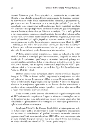 206 Território Metropolitano, Políticas Municipais
arranjos diversos de gestão de serviços públicos, como consórcios ou convênios.
Ressalta-se que o Estado tem papel importante na gestão do sistema de transpor-
te metropolitano, sendo de sua responsabilidade a concessão, o planejamento e,
por vezes, a operação do transporte entre os municípios das RMs. O processo de
conurbação torna imperceptível a diferenciação dos limites municipais aos olhos
dos usuários do transporte público e residentes de uma RM, que não conseguem
notar os limites administrativos de diferentes municípios. Para o poder público
e para os operadores, entretanto, esta diferenciação deve ser observada por razões
operacionais, institucionais e administrativas. De forma pragmática, a autonomia
municipal conferida pela legislação pode ser um componente na justificativa para
não cooperação no sentido do planejamento e operação compartilhada do STPP
– restando, ao fim, o ônus para o usuário do sistema, que despenderá mais tempo
e dinheiro para realizar o seu deslocamento –, haja vista que é atribuição do esta-
do, e não do município, a gestão do transporte intermunicipal.
De forma complementar, a separação dos papéis de cada esfera de poder
(federal, estadual e municipal) pode ser muito tênue, chegando ao ponto de
indefinição de atribuições específicas para os serviços intermunicipais que re-
querem regulação específica, dada a sobreposição de atribuições, como é o caso
do Distrito Federal, cujo transporte interestadual, regulado pela ANTT, pos-
sui características de intermunicipal, apesar de interligar dois Entes Federados:
Goiás e o Distrito Federal.
Entre os casos que serão explicitados, observa-se uma necessidade de gestão
integrada de STPPs, de forma a conferir um processo de planejamento operacio-
nal racional ao sistema de transporte público em seus diferentes modais, facili-
tando o deslocamento da população nesses aglomerados. A unificação dos proce-
dimentos de planejamento e gestão são, acima de tudo, desafios institucionais e
administrativos, mas possibilitariam que operadores e usuários sejam submetidos
a regras, procedimentos e serviços similares.
Nesse contexto, demais entraves administrativos na gestão compartilhada
de TPP advêm do não cumprimento dos preceitos fundamentais do planejamen-
to de transportes, tais como ações com foco em um horizonte futuro, além das
dificuldades de planejamento urbano integrado dos municípios pertencentes a
aglomerados urbanos, entre outros.
Estudos do Ministério das Cidades (Brasil, 2006) apontam para uma série
de falhas no setor público em reconhecer o caráter metropolitano e seus reflexos
nas políticas – ou ausência destas. O quadro 1 aponta um resumo dos problemas
segundo uma série de tópicos relacionados a STPPs. Observe-se que o quadro não
possui a intenção de esgotar o assunto, mas apenas citar, de forma mais sintética,
os pontos discutidos relacionados à falta de uma gestão integrada.
 