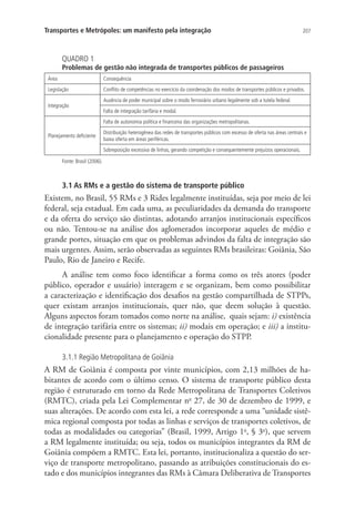 207Transportes e Metrópoles: um manifesto pela integração
QUADRO 1
Problemas de gestão não integrada de transportes públicos de passageiros
Área Consequência
Legislação Conflito de competências no exercício da coordenação dos modos de transportes públicos e privados.
Integração
Ausência de poder municipal sobre o modo ferroviário urbano legalmente sob a tutela federal.
Falta de integração tarifária e modal.
Planejamento deficiente
Falta de autonomia política e financeira das organizações metropolitanas.
Distribuição heterogênea das redes de transportes públicos com excesso de oferta nas áreas centrais e
baixa oferta em áreas periféricas.
Sobreposição excessiva de linhas, gerando competição e consequentemente prejuízos operacionais.
Fonte: Brasil (2006).
3.1 As RMs e a gestão do sistema de transporte público
Existem, no Brasil, 55 RMs e 3 Rides legalmente instituídas, seja por meio de lei
federal, seja estadual. Em cada uma, as peculiaridades da demanda do transporte
e da oferta do serviço são distintas, adotando arranjos institucionais específicos
ou não. Tentou-se na análise dos aglomerados incorporar aqueles de médio e
grande portes, situação em que os problemas advindos da falta de integração são
mais urgentes. Assim, serão observadas as seguintes RMs brasileiras: Goiânia, São
Paulo, Rio de Janeiro e Recife.
A análise tem como foco identificar a forma como os três atores (poder
público, operador e usuário) interagem e se organizam, bem como possibilitar
a caracterização e identificação dos desafios na gestão compartilhada de STPPs,
quer existam arranjos institucionais, quer não, que deem solução à questão.
Alguns aspectos foram tomados como norte na análise, quais sejam: i) existência
de integração tarifária entre os sistemas; ii) modais em operação; e iii) a institu-
cionalidade presente para o planejamento e operação do STPP.
3.1.1 Região Metropolitana de Goiânia
A RM de Goiânia é composta por vinte municípios, com 2,13 milhões de ha-
bitantes de acordo com o último censo. O sistema de transporte público desta
região é estruturado em torno da Rede Metropolitana de Transportes Coletivos
(RMTC), criada pela Lei Complementar no
27, de 30 de dezembro de 1999, e
suas alterações. De acordo com esta lei, a rede corresponde a uma “unidade sistê-
mica regional composta por todas as linhas e serviços de transportes coletivos, de
todas as modalidades ou categorias” (Brasil, 1999, Artigo 1o
, § 3o
), que servem
a RM legalmente instituída; ou seja, todos os municípios integrantes da RM de
Goiânia compõem a RMTC. Esta lei, portanto, institucionaliza a questão do ser-
viço de transporte metropolitano, passando as atribuições constitucionais do es-
tado e dos municípios integrantes das RMs à Câmara Deliberativa de Transportes
 