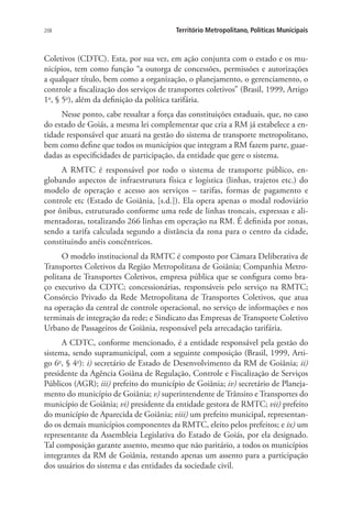 208 Território Metropolitano, Políticas Municipais
Coletivos (CDTC). Esta, por sua vez, em ação conjunta com o estado e os mu-
nicípios, tem como função “a outorga de concessões, permissões e autorizações
a qualquer título, bem como a organização, o planejamento, o gerenciamento, o
controle a fiscalização dos serviços de transportes coletivos” (Brasil, 1999, Artigo
1o
, § 5o
), além da definição da política tarifária.
Nesse ponto, cabe ressaltar a força das constituições estaduais, que, no caso
do estado de Goiás, a mesma lei complementar que cria a RM já estabelece a en-
tidade responsável que atuará na gestão do sistema de transporte metropolitano,
bem como define que todos os municípios que integram a RM fazem parte, guar-
dadas as especificidades de participação, da entidade que gere o sistema.
A RMTC é responsável por todo o sistema de transporte público, en-
globando aspectos de infraestrutura física e logística (linhas, trajetos etc.) do
modelo de operação e acesso aos serviços – tarifas, formas de pagamento e
controle etc (Estado de Goiânia, [s.d.]). Ela opera apenas o modal rodoviário
por ônibus, estruturado conforme uma rede de linhas troncais, expressas e ali-
mentadoras, totalizando 266 linhas em operação na RM. É definida por zonas,
sendo a tarifa calculada segundo a distância da zona para o centro da cidade,
constituindo anéis concêntricos.
O modelo institucional da RMTC é composto por Câmara Deliberativa de
Transportes Coletivos da Região Metropolitana de Goiânia; Companhia Metro-
politana de Transportes Coletivos, empresa pública que se configura como bra-
ço executivo da CDTC; concessionárias, responsáveis pelo serviço na RMTC;
Consórcio Privado da Rede Metropolitana de Transportes Coletivos, que atua
na operação da central de controle operacional, no serviço de informações e nos
terminais de integração da rede; e Sindicato das Empresas de Transporte Coletivo
Urbano de Passageiros de Goiânia, responsável pela arrecadação tarifária.
A CDTC, conforme mencionado, é a entidade responsável pela gestão do
sistema, sendo supramunicipal, com a seguinte composição (Brasil, 1999, Arti-
go 6o
, § 4o
): i) secretário de Estado de Desenvolvimento da RM de Goiânia; ii)
presidente da Agência Goiâna de Regulação, Controle e Fiscalização de Serviços
Públicos (AGR); iii) prefeito do município de Goiânia; iv) secretário de Planeja-
mento do município de Goiânia; v) superintendente de Trânsito e Transportes do
município de Goiânia; vi) presidente da entidade gestora de RMTC; vii) prefeito
do município de Aparecida de Goiânia; viii) um prefeito municipal, representan-
do os demais municípios componentes da RMTC, eleito pelos prefeitos; e ix) um
representante da Assembleia Legislativa do Estado de Goiás, por ela designado.
Tal composição garante assento, mesmo que não paritário, a todos os municípios
integrantes da RM de Goiânia, restando apenas um assento para a participação
dos usuários do sistema e das entidades da sociedade civil.
 