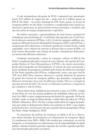210 Território Metropolitano, Políticas Municipais
A rede metropolitana sob gestão da STM é responsável por aproximada-
mente 8,32 milhões de viagens por dia – sendo mais de 6 milhões apenas na
RM de São Paulo – no serviço municipal de TPP. Assim, pensar no serviço de
transporte público em São Paulo é reconhecer a complexidade deste arranjo ins-
titucional e operacional, no qual coexistem serviços municipais e estaduais, cada
um com esferas de atuação complementares e específicas.
No âmbito municipal, a operacionalização do atual sistema municipal foi
realizada por meio da licitação de 1,3 mil linhas, hoje operadas com 15 mil veícu-
los de dezesseis consórcios (SPTrans, [s.d.]). A rede de transportes públicos, pro-
jetada em 2003 pela Secretaria Municipal de Transportes (SMT) e pela SPTrans, é
composta por dois subsistemas: i) estrutural: operado por veículos de alta e média
capacidades, com o objetivo de conectar as diversas áreas ao centro da RM; e ii)
local: sistema alimentador com a função de atender a demanda por deslocamen-
tos internos dos diferentes subcentros.
Conforme mencionado, a oferta de transporte coletivo na RM de São
Paulo é complementada pelos sistemas de trens urbanos, sob a gestão da Com-
panhia Paulista de Trens Metropolitanos (CPTM) e do sistema metroviário,
gerido pela Companhia do Metropolitano. O sistema de trens corresponde a
quase totalidade de passageiros atendidos pelo sistema de ônibus do município
de São Paulo regulados pela SPTrans, configurando, assim, uma peça vital do
TPP nesta RM. Neste contexto, observa-se a grande dimensão do processo
de gestão dos sistemas de transporte público, que demanda a integração de
diferentes instituições, bem como de diferentes modais. Note-se o exemplo da
operação privada da linha 5 do metrô e os diferentes consórcios e cooperativas
que compõem a rede de ônibus.
Mesmo diante desta realidade de investimentos e ações nos STPPs, a cidade
de São Paulo vive um dos maiores problemas de mobilidade urbana de sua his-
tória. Em 2009, o maior congestionamento da história foi registrado: 294 km de
lentidão, sendo, ao longo da última década, a média diária da ordem de 118 km
(Rolnik e Klintowitz, 2011). Por fim, o tempo médio diário de viagem do paulis-
tano para todos os deslocamentos diários está estimado em 2h42, o que implica
perda de dois dias e seis horas por mês para a grande maioria da população (Nossa
São Paulo e Ibope Inteligência, 2010).
O contrassenso das políticas de transporte na cidade se dá ao se observa-
rem valores limitados de investimento em infraestrutura de transportes (figura
2), notadamente entre 2005 e 2008. Cabe ressaltar que, comumente, no caso do
transporte, os investimentos em infraestrutura são de responsabilidade do poder
público, cabendo à iniciativa privada a aquisição dos veículos, segundo especifica-
ções determinadas pelo poder concedente.
 