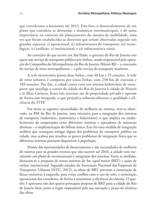 212 Território Metropolitano, Políticas Municipais
que considerasse o horizonte até 2013. Este fato, o desenvolvimento de um
plano que considera as demandas e dinâmicas intermunicipais, é de suma
importância no contexto do planejamento do sistema de mobilidade, uma
vez que foram estabelecidas as diretrizes que seriam observadas segundo seis
grandes aspectos: i) operacional; ii) infraestrutura de transporte; iii) tecno-
lógico; iv) tarifário; v) institucional; e vi) infraestrutura viária.
Ao contrário do que ocorre em São Paulo, o governo do Rio de Janeiro não
opera um serviço de transporte público por ônibus, sendo responsável pela opera-
ção da Companhia do Metropolitano do Rio de Janeiro (Metrô-RJ) – a concessão
do serviço de trens metropolitanos – e pelo serviço de transporte marítimo.
A rede metroviária possui duas linhas, com 48 km e 35 estações. A rede
de trens urbanos é composta por cinco linhas, com 258 km de extensão e
108 estações. Por fim, a cidade conta com um sistema hidroviário de trans-
porte que interliga o centro da cidade do Rio de Janeiro à cidade de Niterói
e às Ilhas Cariocas. Estes três sistemas são de propriedade privada e operam
de forma não integrada, o que prejudica substancialmente a qualidade e efi-
ciência do STPP.
Em meio as urgentes necessidades de melhoria no sistema, tem-se obser-
vado, na RM do Rio de Janeiro, uma iniciativa para a integração dos sistemas
de transporte (rodoviário, metroviário e hidroviário), o que implica no estabe-
lecimento de cooperações entre diferentes sistemas e operadores de naturezas
distintas – a implementação do bilhete único. Esta foi uma medida de integração
tarifária que conseguiu mitigar algum dos problemas do transporte público na
cidade, mas acabou por ressaltar os graves problemas de integração física que os
diferentes sistemas possuem disponíveis à população.
Diante das oportunidades de financiamento e das necessidades de melhoria
do sistema para os grandes eventos que irão ocorrer até 2016, a cidade vem exe-
cutando um plano de reestruturação e integração dos sistemas. Entre as medidas,
destacam-se a proposta de novos sistemas de bus rapid transit (BRT) e ações de
caráter institucional. Segundo estudos da Associação Nacional das Empresas de
Transportes Urbanos (NTU, 2012), as obras de BRT preveem a construção de
faixas exclusivas à esquerda, para evitar conflito com o uso do solo, e otimização
operacional dos corredores, de forma a maximizar a eficiência do sistema. O qua-
dro 3 apresenta três dos quatro principais projetos de BRT para a cidade do Rio
de Janeiro bem como o órgão responsável pela sua execução e prazo de término
das obras.
 