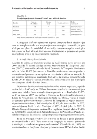 213Transportes e Metrópoles: um manifesto pela integração
QUADRO 3
Principais projetos de bus rapid transit para o Rio de Janeiro
Corredor
Recursos
(R$ milhões)
Extensão
(km)
Previsão de término
Órgão
responsável
TransOeste 770 74 2012 Governo municipal
TransBrasil 1.300 27 2014
Governos federal,
estadual e municipal
TransCarioca 1.300 39 2014 Governo municipal
Fonte:Associação Nacional das Empresas de Transporte Urbano (NTU, 2012).
A integração tarifária e operacional é apenas uma parte de um processo, que
deve ser complementado por um planejamento estratégico constituído, se pos-
sível, por um plano de mobilidade desenvolvido em conjunto pelos municípios
integrantes da RM, além de instrumentos institucionais e processos de gestão
adequados ao arranjo da cidade existente e desejada.
3.1.4 Região Metropolitana de Recife
A gestão do sistema de transporte público de Recife tomou novas direções em
2007, quando foi extinta a antiga Empresa Metropolitana de Transportes Urba-
nos (EMTU) e instituída a Grande Recife Consórcio de Transporte. Fundamen-
tado na Lei no
11.107 (apresentada e discutida anteriormente neste capítulo), o
consórcio configurou-se como a primeira experiência brasileira na formação de
um consórcio público para a realização de objetivos de interesse comum (Grande
Recife, 2012), apesar de contar, inicialmente, com apenas dois dos municípios
que compõem a RM – Recife e Olinda.
O processo de criação do consórcio demandou intensa negociação, segundo
os ritos da Lei dos Consórcios Públicos, bem como consultas às câmaras municipais
dessas duas cidades. Como resultado, foram aprovadas a Lei Estadual no
13.235,
de 24 de maio de 2007, que ratifica o Protocolo de Intenções celebrado entre o
Estado de Pernambuco e os Municípios do Recife e de Olinda, visando à criação
do consórcio público denominado Consórcio de Transportes da Região, e suas cor-
respondentes municipais, a Lei Municipal no
17.360, de 10 de outubro de 2007,
do município de Recife, e a Lei Municipal no
5553, de 4 de julho de 2007, de
Olinda. Ademais, foi aprovada na Assembleia Legislativa Estadual a Lei no
13.461,
de 09/06/2008, a qual atribuiu à Agência Reguladora de Pernambuco (Arpe) a ati-
vidade de regulação do serviço de transporte público de passageiros intermunicipal.
Entre os principais objetivos do consórcio se destaca a gestão plenamen-
te compartilhada, a qual “deve trazer maior integração ao sistema, garantindo
a ampliação e a melhoria na prestação de serviços” (Grande Recife, 2012). Ao
consórcio cabem as funções de planejar e gerir o sistema de TPP da RM de Recife,
 