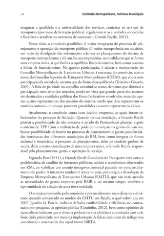 214 Território Metropolitano, Políticas Municipais
assegurar a qualidade e a universalidade dos serviços, contratar os serviços de
transportes (por meio de licitação pública), regulamentar as atividades concedidas
e fiscalizar e atualizar os contratos de concessão (Grande Recife, 2012).
Nessa visão, o consórcio possibilita: i) maior integração do processo de pla-
nejamento e operação do transporte público; ii) maior transparência aos usuários,
em razão da divulgação das informações relativas ao planejamento do sistema de
transporte metropolitano; e iii) auxílio aos empresários, na medida em que se forma
uma empresa única, o que facilita o equilíbrio físico do sistema, bem como o acesso
a linhas de financiamento. No quesito participação, é salutar a incorporação do
Conselho Metropolitano de Transportes Urbanos à estrutura do consórcio, com o
nome do Conselho Superior deTransporte Metropolitano (CSTM), que conta com
participação da sociedade, mesmo que de forma desequilibrada (Teixeira e Gouvêa,
2009). A falta de paridade no conselho constitui-se como elemento que diminui a
participação mais ativa dos usuários, tendo em vista que grande parte dos assentos
são destinados a entidades públicas dos Entes Federativos envolvidos, restando ape-
nas quatro representantes dos usuários do sistema, sendo que dois representam os
usuários comuns, um os que possuem gratuidades e o outro representa os idosos.
Atualmente, o consórcio conta com dezoito empresas, as quais foram se-
lecionadas via processo de licitação. Quando da sua instalação, a Grande Recife
proveu a possibilidade de não somente o estado de Pernambuco planejar e gerir
o sistema de TPP. Com a atribuição de poderes municipais na gestão do sistema,
houve possibilidade de inserir no processo de planejamento e gestão peculiarida-
des intrínsecas dos diferentes municípios da RM, bem como integrar de forma
racional e sistemática o processo de planejamento, além de conferir ganhos de
escala, dada a institucionalização de uma empresa única, a Grande Recife, respon-
sável pelo planejamento, gestão e operação do serviço.
Segundo Best (2011), a Grande Recife Consórcio de Transporte vem sanar a
problemática de conflito de interesses públicos, sociais e econômicos observados
em RMs, ao viabilizar um arranjo intergovernamental pautado no compartilha-
mento de poder. A iniciativa também é única no país, pois exigiu a dissolução da
Empresa Metropolitana de Transportes Urbanos (EMTU), que não mais atendia
as necessidades de gestão impostas pela RMR e, ao mesmo tempo, conferiu a
oportunidade de criação de uma nova entidade.
O arranjo promovido pelo consórcio é potencialmente mais eficiente e dinâ-
mico quando comparado ao modelo da EMTU em Recife, o qual substituiu em
2007 (quadro 4). Porém, indícios de baixa confiabilidade e eficiência são consta-
tados por pesquisas de opinião pública (Coutinho, 2012), bem como opiniões de
especialistas indicam que o sistema poderia ter sua eficiência aumentada caso a ele
fosse dada prioridade por meio da implantação de faixas exclusivas de tráfego (ou
corredores) e sistemas de bus rapid transit (BRTs).
 