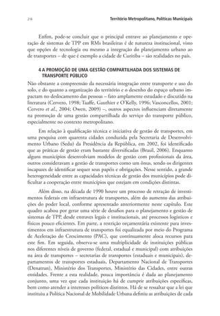 216 Território Metropolitano, Políticas Municipais
Enfim, pode-se concluir que o principal entrave ao planejamento e ope-
ração de sistemas de TPP em RMs brasileiras é de natureza institucional, visto
que opções de tecnologia ou mesmo a integração do planejamento urbano ao
de transportes – de que é exemplo a cidade de Curitiba – são realidades no país.
4 A PROMOÇÃO DE UMA GESTÃO COMPARTILHADA DOS SISTEMAS DE
TRANSPORTE PÚBLICO
Não obstante a compreensão da necessária integração entre transporte e uso do
solo, e do quanto a organização do território e o desenho do espaço urbano im-
pactam no deslocamento das pessoas – fato amplamente estudado e discutido na
literatura (Cervero, 1998; Taaffe, Gauthier e O’Kelly, 1996; Vasconcellos, 2001;
Cervero et al., 2004; Owen, 2009) –, outros aspectos influenciam diretamente
na promoção de uma gestão compartilhada do serviço do transporte público,
especialmente no contexto metropolitano.
Em relação à qualificação técnica e iniciativa de gestão de transportes, em
uma pesquisa com quarenta cidades conduzida pela Secretaria de Desenvolvi-
mento Urbano (Sedu) da Presidência da República, em 2002, foi identificado
que as práticas de gestão eram bastante diversificadas (Brasil, 2006). Enquanto
alguns municípios desenvolviam modelos de gestão com profissionais da área,
outros consideravam a gestão de transportes como um ônus, sendo os dirigentes
incapazes de identificar sequer seus papéis e obrigações. Nesse sentido, a grande
heterogeneidade entre as capacidades técnicas de gestão dos municípios pode di-
ficultar a cooperação entre municípios que estejam em condições distintas.
Além disso, na década de 1990 houve um processo de retração de investi-
mentos federais em infraestrutura de transportes, além do aumento das atribui-
ções do poder local, conforme apresentado anteriormente neste capítulo. Este
quadro acabou por gerar uma série de desafios para o planejamento e gestão de
sistemas de TPP, desde entraves legais e institucionais, até processos logísticos e
físicos pouco eficientes. Em parte, a restrição orçamentária existente para inves-
timentos em infraestrutura de transportes foi equalizada por meio do Programa
de Aceleração do Crescimento (PAC), que continuamente aloca recursos para
este fim. Em seguida, observa-se uma multiplicidade de instituições públicas
nos diferentes níveis de governo (federal, estadual e municipal) com atribuições
na área de transportes – secretarias de transportes (estaduais e municipais), de-
partamentos de transportes estaduais, Departamento Nacional de Transportes
(Denatran), Ministério dos Transportes, Ministério das Cidades, entre outras
entidades. Frente a esta realidade, pouca importância é dada ao planejamento
conjunto, uma vez que cada instituição há de cumprir atribuições específicas,
bem como atender a interesses políticos distintos. Há de se ressaltar que a lei que
instituiu a Política Nacional de Mobilidade Urbana definiu as atribuições de cada
 
