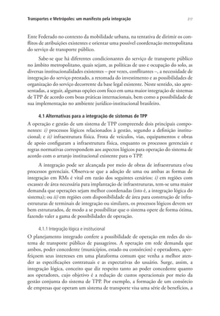 217Transportes e Metrópoles: um manifesto pela integração
Ente Federado no contexto da mobilidade urbana, na tentativa de dirimir os con-
flitos de atribuições existentes e orientar uma possível coordenação metropolitana
do serviço de transporte público.
Sabe-se que há diferentes condicionantes do serviço de transporte público
no âmbito metropolitano, quais sejam, as políticas de uso e ocupação do solo, as
diversas institucionalidades existentes – por vezes, conflitantes –, a necessidade de
integração do serviço prestado, a retomada do investimento e as possibilidades de
organização do serviço decorrente da base legal existente. Neste sentido, são apre-
sentadas, a seguir, algumas opções com foco em uma maior integração de sistemas
de TPP de acordo com boas práticas internacionais, bem como a possibilidade de
sua implementação no ambiente jurídico-institucional brasileiro.
4.1 Alternativas para a integração de sistemas de TPP
A operação e gestão de um sistema de TPP compreende dois principais compo-
nentes: i) processos lógicos relacionados à gestão, segundo a definição institu-
cional; e ii) infraestrutura física. Frota de veículos, vias, equipamentos e obras
de apoio configuram a infraestrutura física, enquanto os processos gerenciais e
regras normativas correspondem aos aspectos lógicos para operação do sistema de
acordo com o arranjo institucional existente para o TPP.
A integração pode ser alcançada por meio de obras de infraestrutura e/ou
processos gerenciais. Observa-se que a adoção de uma ou ambas as formas de
integração em RMs é vital em razão dos seguintes cenários: i) em regiões com
escassez de área necessária para implantação de infraestruturas, tem-se uma maior
demanda que operações sejam melhor coordenadas (isto é, a integração lógica do
sistema); ou ii) em regiões com disponibilidade de área para construção de infra-
estruturas de terminais de integração ou similares, os processos lógicos devem ser
bem estruturados, de modo a se possibilitar que o sistema opere de forma ótima,
fazendo valer a gama de possibilidades de operação.
4.1.1 Integração lógica e institucional
O planejamento integrado confere a possibilidade de operação em redes do sis-
tema de transporte público de passageiros. A operação em rede demanda que
ambos, poder concedente (municípios, estado ou consórcios) e operadores, aper-
feiçoem seus interesses em uma plataforma comum que venha a melhor aten-
der as especificações contratuais e as expectativas do usuário. Surge, assim, a
integração lógica, conceito que diz respeito tanto ao poder concedente quanto
aos operadores, cujo objetivo é a redução de custos operacionais por meio da
gestão conjunta do sistema de TPP. Por exemplo, a formação de um consórcio
de empresas que operam um sistema de transporte visa uma série de benefícios, a
 