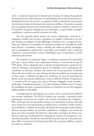 218 Território Metropolitano, Políticas Municipais
saber: i) compra de materiais; ii) manutenção veicular; iii) redução de quadro de
funcionários para a administração; iv) racionalização do uso da infraestrutura etc.
Independentemente de seu foco, as categorias citadas se beneficiam da economia
de escala proveniente da formação dos consórcios públicos. Associados ao ganho
para as empresas decorrente da constituição de consórcio, também se devem citar
os benefícios da gestão integrada para os municípios, os quais obtêm vantagens
semelhantes às provenientes da economia de escala.
Em um segundo plano, porém não menos importante, encontra-se a
integração tarifária entre serviços, operadores ou modais. Utilizando-se de sim-
ples soluções tecnológicas (cartão, bilhetagem eletrônica etc.), as viagens de usu-
ários com diferentes necessidades de transportes podem ser realizadas de modo
mais eficiente e econômico. Assim, o desafio não reside na solução tecnológica,
mas no planejamento operacional, o que define, por exemplo, qual a tarifa que
remunera o serviço prestado e como é distribuída, entre os operadores, a receita
proveniente do sistema.
No contexto da integração lógica, o ambiente institucional é primordial
para que se possa realizar uma organização eficiente e coerente do serviço de
TPP. Assim, esferas adequadas para as decisões de planejamento e gestão do sis-
tema de transporte metropolitano devem ser definidas, com a participação dos
envolvidos no processo, inclusive dos usuários do serviço prestado. Conforme
observado nos estudos de casos, diversas alternativas podem ser pensadas para
tal fim, como a utilização da figura do consórcio, no caso do município de
Recife, ou de uma câmara deliberativa, como na RM de Goiânia. O importante
é a existência de um espaço para que as decisões colegiadas sejam tomadas e
publicadas. Complementarmente, a Lei dos Consórcios Públicos prevê a criação
de assembleias nas quais os assuntos inerentes ao consórcio e ao setor de transporte
público podem ser discutidos.
A configuração de participação, no entanto, não se encontra bem definida
nos arranjos analisados. Na RM de Goiânia, por exemplo, é garantida maior
participação ao governo do estado e aos maiores municípios que integram a
RM, sendo que não são garantidos assentos aos municípios menores, devendo
estes votarem em um representante escolhido entre os prefeitos. Enfim, frente à
necessidade de se atribuir maior poder de decisão aos municípios mais afetados,
diversos arranjos podem ser pensados, podendo-se configurar um sistema de
pesos aos votos (ou poder decisório) de cada poder municipal, de forma a ba-
lancear o processo de planejamento integrado de sistemas de transportes. Caso
adotado pelo poder concedente, este método de ponderação de votos pode tam-
bém refletir no processo de licitações das linhas de transporte público e repasse
de verbas ou subsídios.
 