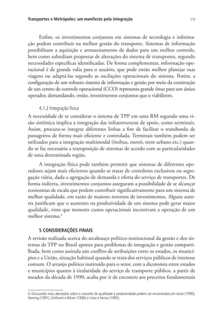 219Transportes e Metrópoles: um manifesto pela integração
Enfim, os investimentos conjuntos em sistemas de tecnologia e informa-
ção podem contribuir na melhor gestão do transporte. Sistemas de informação
possibilitam a aquisição e armazenamento de dados para um melhor controle,
bem como subsidiam propostas de alterações do sistema de transportes, segundo
necessidades específicas identificadas. De forma complementar, informação ope-
racional é de grande valia para o usuário, que pode então melhor planejar suas
viagens ou adaptá-las segundo as oscilações operacionais do sistema. Porém, a
configuração de um robusto sistema de informação e gestão por meio da construção
de um centro de controle operacional (CCO) representa grande ônus para um único
operador, demandando, então, investimentos conjuntos que o viabilizem.
4.1.2 Integração física
A necessidade de se considerar o sistema de TPP em uma RM segundo uma vi-
são sistêmica implica a integração das infraestruturas de apoio, como terminais.
Assim, procura-se integrar diferentes linhas a fim de facilitar o transbordo de
passageiros de forma mais eficiente e controlada. Terminais também podem ser
utilizados para a integração multimodal (ônibus, metrô, trem urbano etc.) quan-
do se faz necessária a transposição de sistemas de acordo com as particularidades
de uma determinada região.
A integração física pode também permitir que sistemas de diferentes ope-
radores sejam mais eficientes quando se tratar de corredores exclusivos ou segre-
gação viária, dada a agregação de demanda e oferta do serviço de transportes. De
forma indireta, investimentos conjuntos asseguram a possibilidade de se alcançar
economias de escala que podem contribuir significativamente para um sistema de
melhor qualidade, em razão de maiores retornos de investimentos. Alguns auto-
res justificam que o aumento na produtividade de um sistema pode gerar maior
qualidade, visto que menores custos operacionais incentivam a operação de um
melhor sistema.4
5 CONSIDERAÇÕES FINAIS
A revisão realizada acerca do arcabouço político-institucional da gestão e dos sis-
temas de TPP no Brasil aponta para problemas de integração e gestão comparti-
lhada, bem como assinala um conflito de atribuições entre os estados, os municí-
pios e a União, situação habitual quando se trata dos serviços públicos de interesse
comum. O arranjo político instituído para o setor, com a dicotomia entre estados
e municípios quanto à titularidade do serviço de transporte público, a partir de
meados da década de 1990, acaba por ir de encontro aos preceitos fundamentais
4. Discussões mais alentadas sobre o conceito de qualidade e produtividade podem ser encontradas em Juran (1990),
Deming (1991), Zeithaml e Bitner (1996) e Lima e Ferraz (1995).
 