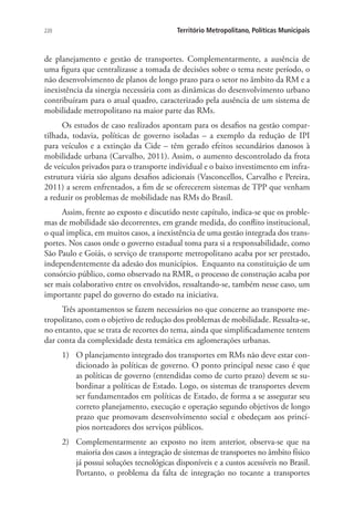 220 Território Metropolitano, Políticas Municipais
de planejamento e gestão de transportes. Complementarmente, a ausência de
uma figura que centralizasse a tomada de decisões sobre o tema neste período, o
não desenvolvimento de planos de longo prazo para o setor no âmbito da RM e a
inexistência da sinergia necessária com as dinâmicas do desenvolvimento urbano
contribuíram para o atual quadro, caracterizado pela ausência de um sistema de
mobilidade metropolitano na maior parte das RMs.
Os estudos de caso realizados apontam para os desafios na gestão compar-
tilhada, todavia, políticas de governo isoladas – a exemplo da redução de IPI
para veículos e a extinção da Cide – têm gerado efeitos secundários danosos à
mobilidade urbana (Carvalho, 2011). Assim, o aumento descontrolado da frota
de veículos privados para o transporte individual e o baixo investimento em infra-
estrutura viária são alguns desafios adicionais (Vasconcellos, Carvalho e Pereira,
2011) a serem enfrentados, a fim de se oferecerem sistemas de TPP que venham
a reduzir os problemas de mobilidade nas RMs do Brasil.
Assim, frente ao exposto e discutido neste capítulo, indica-se que os proble-
mas de mobilidade são decorrentes, em grande medida, do conflito institucional,
o qual implica, em muitos casos, a inexistência de uma gestão integrada dos trans-
portes. Nos casos onde o governo estadual toma para si a responsabilidade, como
São Paulo e Goiás, o serviço de transporte metropolitano acaba por ser prestado,
independentemente da adesão dos municípios. Enquanto na constituição de um
consórcio público, como observado na RMR, o processo de construção acaba por
ser mais colaborativo entre os envolvidos, ressaltando-se, também nesse caso, um
importante papel do governo do estado na iniciativa.
Três apontamentos se fazem necessários no que concerne ao transporte me-
tropolitano, com o objetivo de redução dos problemas de mobilidade. Ressalta-se,
no entanto, que se trata de recortes do tema, ainda que simplificadamente tentem
dar conta da complexidade desta temática em aglomerações urbanas.
1)	 O planejamento integrado dos transportes em RMs não deve estar con-
dicionado às políticas de governo. O ponto principal nesse caso é que
as políticas de governo (entendidas como de curto prazo) devem se su-
bordinar a políticas de Estado. Logo, os sistemas de transportes devem
ser fundamentados em políticas de Estado, de forma a se assegurar seu
correto planejamento, execução e operação segundo objetivos de longo
prazo que promovam desenvolvimento social e obedeçam aos princí-
pios norteadores dos serviços públicos.
2)	 Complementarmente ao exposto no item anterior, observa-se que na
maioria dos casos a integração de sistemas de transportes no âmbito físico
já possui soluções tecnológicas disponíveis e a custos acessíveis no Brasil.
Portanto, o problema da falta de integração no tocante a transportes
 