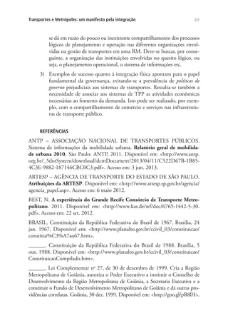 221Transportes e Metrópoles: um manifesto pela integração
se dá em razão do pouco ou inexistente compartilhamento dos processos
lógicos de planejamento e operação nas diferentes organizações envol-
vidas na gestão de transportes em uma RM. Deve-se buscar, por conse-
guinte, a organização das instituições envolvidas no quesito lógico, ou
seja, o planejamento operacional, o sistema de informações etc.
3)	 Exemplos de sucesso quanto à integração física apontam para o papel
fundamental da governança, evitando-se a prevalência de políticas de
governo prejudiciais aos sistemas de transportes. Ressalta-se também a
necessidade de associar aos sistemas de TPP as atividades econômicas
necessárias ao fomento da demanda. Isto pode ser realizado, por exem-
plo, com o compartilhamento de comércio e serviços nas infraestrutu-
ras de transporte público.
REFERÊNCIAS
ANTP – ASSOCIAÇÃO NACIONAL DE TRANSPORTES PÚBLICOS.
Sistema de informações da mobilidade urbana. Relatório geral de mobilida-
de urbana 2010. São Paulo: ANTP, 2011. Disponível em: http://www.antp.
org.br/_5dotSystem/download/dcmDocument/2013/04/11/C522D67B-1B85-
4C3E-9882-187146CBC0C3.pdf. Acesso em: 3 jun. 2013.
ARTESP – AGÊNCIA DE TRANSPORTE DO ESTADO DE SÃO PAULO.
Atribuições da ARTESP. Disponível em: http://www.artesp.sp.gov.br/agencia/
agencia_papel.asp. Acesso em: 6 maio 2012.
BEST, N. A experiência do Grande Recife Consórcio de Transporte Metro-
politano. 2011. Disponível em: http://www.kas.de/wf/doc/6765-1442-5-30.
pdf. Acesso em: 22 set. 2012.
BRASIL. Constituição da República Federativa do Brasil de 1967. Brasília, 24
jan. 1967. Disponível em: http://www.planalto.gov.br/ccivil_03/constituicao/
constitui%C3%A7ao67.htm.
______. Constituição da República Federativa do Brasil de 1988. Brasília, 5
out. 1988. Disponível em: http://www.planalto.gov.br/ccivil_03/constituicao/
ConstituicaoCompilado.htm.
______. Lei Complementar no
27, de 30 de dezembro de 1999. Cria a Região
Metropolitana de Goiânia, autoriza o Poder Executivo a instituir o Conselho de
Desenvolvimento da Região Metropolitana de Goiânia, a Secretaria Executiva e a
constituir o Fundo de Desenvolvimento Metropolitano de Goiânia e dá outras pro-
vidências correlatas. Goiânia, 30 dez. 1999. Disponível em: http://goo.gl/pR8lH.
 