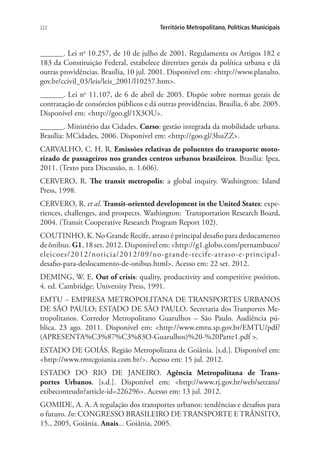 222 Território Metropolitano, Políticas Municipais
______. Lei no
10.257, de 10 de julho de 2001. Regulamenta os Artigos 182 e
183 da Constituição Federal, estabelece diretrizes gerais da política urbana e dá
outras providências. Brasília, 10 jul. 2001. Disponível em: http://www.planalto.
gov.br/ccivil_03/leis/leis_2001/l10257.htm.
______. Lei no
11.107, de 6 de abril de 2005. Dispõe sobre normas gerais de
contratação de consórcios públicos e dá outras providências. Brasília, 6 abr. 2005.
Disponível em: http://goo.gl/1X3OU.
______. Ministério das Cidades. Curso: gestão integrada da mobilidade urbana.
Brasília: MCidades, 2006. Disponível em: http://goo.gl/3huZZ.
CARVALHO, C. H. R. Emissões relativas de poluentes do transporte moto-
rizado de passageiros nos grandes centros urbanos brasileiros. Brasília: Ipea,
2011. (Texto para Discussão, n. 1.606).
CERVERO, R. The transit metropolis: a global inquiry. Washington: Island
Press, 1998.
CERVERO, R. et al. Transit-oriented development in the United States: expe-
riences, challenges, and prospects. Washington: Transportation Research Board,
2004. (Transit Cooperative Research Program Report 102).
COUTINHO, K. No Grande Recife, atraso é principal desafio para deslocamento
de ônibus. G1, 18 set. 2012. Disponível em: http://g1.globo.com/pernambuco/
eleicoes/2012/noticia/2012/09/no-grande-recife-atraso-e-principal-
desafio-para-deslocamento-de-onibus.html. Acesso em: 22 set. 2012.
DEMING, W. E. Out of crisis: quality, productivity and competitive position.
4. ed. Cambridge: University Press, 1991.
EMTU – EMPRESA METROPOLITANA DE TRANSPORTES URBANOS
DE SÃO PAULO; ESTADO DE SÃO PAULO. Secretaria dos Tranportes Me-
tropolitanos. Corredor Metropolitano Guarulhos – São Paulo. Audiência pú-
blica. 23 ago. 2011. Disponível em: http://www.emtu.sp.gov.br/EMTU/pdf/
(APRESENTA%C3%87%C3%83O-Guarulhos)%20-%20Parte1.pdf .
ESTADO DE GOIÁS. Região Metropolitana de Goiânia. [s.d.]. Disponível em:
http://www.rmtcgoiania.com.br/. Acesso em: 15 jul. 2012.
ESTADO DO RIO DE JANEIRO. Agência Metropolitana de Trans-
portes Urbanos. [s.d.]. Disponível em: http://www.rj.gov.br/web/setrans/
exibeconteudo?article-id=226296. Acesso em: 13 jul. 2012.
GOMIDE, A. A. A regulação dos transportes urbanos: tendências e desafios para
o futuro. In: CONGRESSO BRASILEIRO DE TRANSPORTE E TRÂNSITO,
15., 2005, Goiânia. Anais... Goiânia, 2005.
 