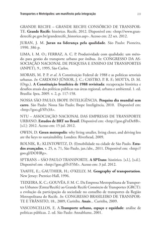 223Transportes e Metrópoles: um manifesto pela integração
GRANDE RECIFE – GRANDE RECIFE CONSÓRCIO DE TRANSPOR-
TE. Grande Recife: histórico. Recife, 2012. Disponível em: http://www.gran-
derecife.pe.gov.br/granderecife_historico.asp. Acesso em: 22 set. 2012.
JURAN, J. M. Juran na liderança pela qualidade. São Paulo: Pioneira,
1990. 386 p.
LIMA, I. M. O.; FERRAZ, A. C. P. Produtividade com qualidade: um méto-
do para gestão do transporte urbano por ônibus. In: CONGRESSO DA AS-
SOCIAÇÃO NACIONAL DE PESQUISA E ENSINO EM TRANSPORTES
(ANPET), 9., 1995, São Carlos.
MORAIS, M. P. P. et al. A Constituição Federal de 1988 e as políticas setoriais
urbanas. In: CARDOSO JÚNIOR, J. C.; CASTRO, P. R. F.; MOTTA, D. M.
(Orgs.). A Constituição brasileira de 1988 revisitada: recuperação histórica e
desafios atuais das políticas públicas nas áreas regional, urbana e ambiental. 1. ed.
Brasília: Ipea, 2009. v. 2, p. 117-158.
NOSSA SÃO PAULO; IBOPE INTELIGÊNCIA. Pesquisa dia mundial sem
carro. São Paulo: Nossa São Paulo; Ibope Inteligência, 2010. Disponível em:
http://goo.gl/SPz3A.
NTU – ASSOCIAÇÃO NACIONAL DAS EMPRESAS DE TRANSPORTE
URBANO. Estudos de BRT no Brasil. Disponível em: http://goo.gl/nDe8B.
[s.l.]: 2012. Acesso em: 15 jul. 2012.
OWEN, D. Green metropolis: why living smaller, living closer, and driving less
are the keys to sustainability. Londres: Riverhead, 2009.
ROLNIK, R.; KLINTOWITZ, D. (I)mobilidade na cidade de São Paulo. Estu-
dos avançados, v. 25, n. 71, São Paulo, jan./abr., 2011. Disponível em: http://
goo.gl/DOHRp.
SPTRANS – SÃO PAULO TRANSPORTE. A SPTrans: histórico. [s.l.], [s.d.].
Disponível em: http://goo.gl/FsY5M. Acesso em: 3 jul. 2012.
TAAFFE, E.; GAUTHIER, H.; O’KELLY, M. Geography of transportation.
New Jersey: Prentice-Hall, 1996.
TEIXEIRA, K. C.; GOUVÊA, F. M. C. Da Empresa Metropolitana de Transpor-
tes Urbanos (Emtu/Recife) ao Grande Recife Consórcio de Transportes (GRCT):
a evolução da participação da sociedade no conselho de transportes da Região
Metropolitana do Recife. In: CONGRESSO BRASILEIRO DE TRANSPOR-
TE E TRÂNSITO, 18., 2009, Curitiba. Anais... Curitiba, 2009.
VASCONCELLOS, E. A.Transporte urbano, espaço e equidade: análise de
políticas públicas. 2. ed. São Paulo: Annablume, 2001.
 