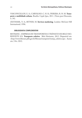 224 Território Metropolitano, Políticas Municipais
VASCONCELLOS, E. A.; CARVALHO, C. H. R.; PEREIRA, R. H. M. Trans-
porte e mobilidade urbana. Brasília: Cepal; Ipea, 2011. (Texto para Discussão,
n. 34).
ZEITHAML, V. A.; BITNER, M. Services marketing. London: McGraw Hill
International, 1996.
BIBLIOGRAFIA COMPLEMENTAR
BHTRANS – EMPRESA DE TRANSPORTES E TRÂNSITO DE BELO HO-
RIZONTE S/A. Transporte coletivo. Belo Horizonte, 2012. Disponível em:
http://www.bhtrans.pbh.gov.br/bhtrans/transporte/transp_coletivo.asp. Acesso
em: 3 fev. 2012.
 
