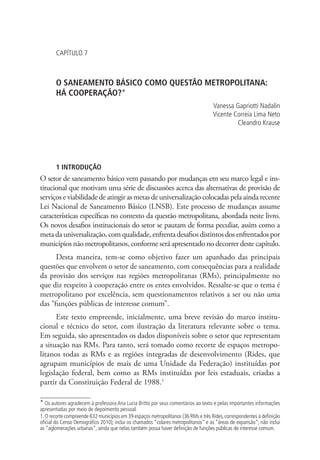 CAPÍTULO 7
O SANEAMENTO BÁSICO COMO QUESTÃO METROPOLITANA:
HÁ COOPERAÇÃO?*
Vanessa Gapriotti Nadalin
Vicente Correia Lima Neto
Cleandro Krause
1 INTRODUÇÃO
O setor de saneamento básico vem passando por mudanças em seu marco legal e ins-
titucional que motivam uma série de discussões acerca das alternativas de provisão de
serviços e viabilidade de atingir as metas de universalização colocadas pela ainda recente
Lei Nacional de Saneamento Básico (LNSB). Este processo de mudanças assume
características específicas no contexto da questão metropolitana, abordada neste livro.
Os novos desafios institucionais do setor se pautam de forma peculiar, assim como a
meta da universalização, com qualidade, enfrenta desafios distintos dos enfrentados por
municípios não metropolitanos, conforme será apresentado no decorrer deste capítulo.
Desta maneira, tem-se como objetivo fazer um apanhado das principais
questões que envolvem o setor de saneamento, com consequências para a realidade
da provisão dos serviços nas regiões metropolitanas (RMs), principalmente no
que diz respeito à cooperação entre os entes envolvidos. Ressalte-se que o tema é
metropolitano por excelência, sem questionamentos relativos a ser ou não uma
das “funções públicas de interesse comum”.
Este texto empreende, inicialmente, uma breve revisão do marco institu-
cional e técnico do setor, com ilustração da literatura relevante sobre o tema.
Em seguida, são apresentados os dados disponíveis sobre o setor que representam
a situação nas RMs. Para tanto, será tomado como recorte de espaços metropo-
litanos todas as RMs e as regiões integradas de desenvolvimento (Rides, que
agrupam municípios de mais de uma Unidade da Federação) instituídas por
legislação federal, bem como as RMs instituídas por leis estaduais, criadas a
partir da Constituição Federal de 1988.1
* Os autores agradecem à professora Ana Lucia Britto por seus comentários ao texto e pelas importantes informações
apresentadas por meio de depoimento pessoal.
1.O recorte compreende 632 municípios em 39 espaços metropolitanos (36 RMs e três Rides,correspondentes à definição
oficial do Censo Demográfico 2010); inclui os chamados “colares metropolitanos” e as “áreas de expansão”; não inclui
as “aglomerações urbanas”, ainda que nelas também possa haver definição de funções públicas de interesse comum.
 