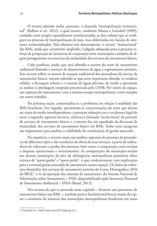 226 Território Metropolitano, Políticas Municipais
O recorte adotado inclui, portanto, a chamada “metropolização institucio-
nal” (Balbim et al., 2012), a qual mostra, conforme Moura e Gorsdorf (2009),
unidades nem sempre espacialmente correlacionadas ao fato urbano que se confi-
gura no processo de metropolização do país, mas delimitadas em função de inte-
resses territorializados. Não obstante este descasamento, o recorte “institucional”
das RMs, ainda que certamente ampliado, é julgado adequado para o presente es-
forço de prospecção de iniciativas de cooperação entre municípios e também de al-
gum protagonismo no exercício da titularidade dos serviços de saneamento básico.
Cabe justificar, ainda, que será adotado o recorte do setor de saneamento
ambiental limitado a serviços de abastecimento de água e esgotamento sanitário.
Este recorte reflete os setores de atuação tradicional dos prestadores de serviço de
saneamento básico, mesmo sabendo-se que seria importante abordar os resíduos
sólidos, a drenagem urbana e o manejo de águas pluviais, de modo a aproximar
as análises à abordagem integrada preconizada pela LNSB. Por razões de espaço,
tais aspectos do saneamento, com o mesmo escopo metropolitano, serão tratados
em outro trabalho.
Na próxima seção, contextualiza-se o problema em relação à realidade das
RMs brasileiras. Em seguida, apresentam-se caracterizações do setor que devem
ser vistas de modo interdependente: a primeira subseção traz o arcabouço legal do
setor; a segunda, aspectos técnicos, relativos à chamada “escala ótima” de provisão
de serviços de saneamento básico; e a terceira faz um apanhado da discussão da
titularidade dos serviços de saneamento básico em RMs. Todas estas categorias
são importantes para analisar a viabilidade da constituição de gestão associada.
Na sequência, a terceira seção traz análises regionais da presença de prestado-
res de diferentes tipos e das condições da oferta de seus serviços, a partir de indica-
dores de cobertura e perdas dos sistemas, bem como a comparação entre receitas
e despesas operacionais e investimentos. As comparações do município-núcleo
aos demais municípios da área de abrangência metropolitana permitem obter
retratos de “quem ganha” e “quem perde”, o que, evidentemente, tem implicações
para a eventual gestão associada do saneamento nestes espaços. Os dados de cober-
tura domiciliar dos serviços de saneamento provêm do Censo Demográfico 2010
do IBGE,2
e os da operação dos sistemas de saneamento, do Sistema Nacional de
Informações sobre Saneamento – SNIS, disponibilizados pela Secretaria Nacional
de Saneamento Ambiental – SNSA (Brasil, 2012).
Nos termos do que se pretende neste capítulo – fornecer um panorama do
saneamento básico nas RMs –, também parece fundamental buscar meios de cap-
tar a existência do interesse dos municípios metropolitanos brasileiros em atuar
2. Disponível em: http://www.censo2010.ibge.gov.br/.
 