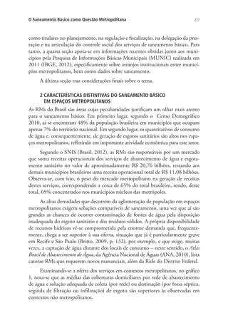 227O Saneamento Básico como Questão Metropolitana
como titulares no planejamento, na regulação e fiscalização, na delegação da pres-
tação e na articulação do controle social dos serviços de saneamento básico. Para
tanto, a quarta seção apoia-se em informações recentes obtidas junto aos muni-
cípios pela Pesquisa de Informações Básicas Municipais (MUNIC) realizada em
2011 (IBGE, 2012), especificamente sobre arranjos institucionais entre municí-
pios metropolitanos, bem como dados sobre saneamento.
A última seção traz considerações finais sobre o tema.
2 CARACTERÍSTICAS DISTINTIVAS DO SANEAMENTO BÁSICO
EM ESPAÇOS METROPOLITANOS
As RMs do Brasil são áreas cujas peculiaridades justificam um olhar mais atento
para o saneamento básico. Em primeiro lugar, segundo o Censo Demográfico
2010, aí se encontram 48% da população brasileira em municípios que ocupam
apenas 7% do território nacional. Em segundo lugar, os quantitativos de consumo
de água e, consequentemente, de geração de esgotos sanitários são altos nos espa-
ços metropolitanos, refletindo em importante atividade econômica para este setor.
Segundo o SNIS (Brasil, 2012), as RMs são responsáveis por um mercado
que soma receitas operacionais dos serviços de abastecimento de água e esgota-
mento sanitário no valor de aproximadamente R$ 20,76 bilhões, restando aos
demais municípios brasileiros uma receita operacional total de R$ 11,08 bilhões.
Observa-se, com isto, o peso do mercado metropolitano na geração de receitas
destes serviços, correspondendo a cerca de 65% do total brasileiro, sendo, deste
total, 65% concentrados nos municípios núcleos das metrópoles.
As altas densidades que decorrem da aglomeração de população em espaços
metropolitanos exigem soluções compatíveis de saneamento, uma vez que aí são
grandes as chances de ocorrer contaminação de fontes de água pela disposição
inadequada do esgoto sanitário e dos resíduos sólidos. A própria disponibilidade
de recursos hídricos vê-se comprometida pela enorme demanda que, frequente-
mente, chega a ser superior à sua oferta, situação que já é particularmente grave
em Recife e São Paulo (Britto, 2009, p. 132), por exemplo, e que exige, muitas
vezes, a captação de água distante dos locais de consumo – neste sentido, o Atlas
Brasil de Abastecimento de Água, da Agência Nacional de Águas (ANA, 2010), lista
catorze RMs que requerem novos mananciais, além da Ride do Distrito Federal.
Examinando-se a oferta dos serviços em contextos metropolitanos, no gráfico
1, nota-se que as médias das coberturas domiciliares por rede de abastecimento
de água e solução adequada de coleta (por rede) ou destinação (por fossa séptica,
seguida de filtração ou infiltração) de esgoto são superiores às observadas em
contextos não metropolitanos.
 