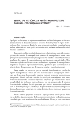 CAPÍTULO 1
ESTUDO DAS METRÓPOLES E REGIÕES METROPOLITANAS
DO BRASIL: CONCILIAÇÃO OU DIVÓRCIO?*
Olga L. C. F. Firkowski
1 INTRODUÇÃO
Qualquer análise sobre as regiões metropolitanas no Brasil não pode se furtar ao
enfrentamento da discussão acerca do conceito de metrópole e de região metro-
politana. Isto porque, no Brasil, há uma recorrente confusão conceitual entre
ambos, sobretudo no meio político-administrativo, embora também observável
no meio acadêmico.
Esse é, pois, o objetivo principal deste texto: refletir sobre o conteúdo contem-
porâneo do conceito de metrópole e do processo de metropolização, tendo como
pressuposto a crescente concentração de pessoas nas cidades e o reconhecimento da
ampliação dos espaços de vida cotidianos de seus habitantes e das atividades. Além
disso, este capítulo visa diferenciar, no caso brasileiro, o processo de metropolização
daquele de criação de regiões metropolitanas, apontando para a conciliação ou o
divórcio destes dois processos, um de natureza espacial e outro institucional.
Desse modo, em um texto que se pretende introdutório ao estudo das
regiões metropolitanas e tendo em vista a diversidade de configurações territo-
riais que levam esta denominação, a autora pretende apresentar elementos que
recuperem a historicidade do conceito de metrópole, sua origem e suas trans-
formações nos variados contextos espaciais e temporais que resultaram na maior
complexidade do fenômeno metropolitano e em sua compreensão. É objetivo
deste capítulo, também, discutir processos que, embora aparentem semelhança
com os de metropolização – em função da proximidade ou mesmo contiguidade
de manchas urbanas –, ocorrem em escalas distintas destes, carecendo igualmente
de atenção especial.
Assim, o título proposto, ao evocar a oposição entre conciliação ou divór-
cio no âmbito da compreensão do fenômeno metropolitano no Brasil, pretende
contribuir para o esclarecimento das similaridades e diferenças entre os recortes
* A autora agradece a colaboração de Maurício Polidoro, doutorando em geografia pela Universidade Federal do
Paraná (UFPR), na elaboração das figuras.
 