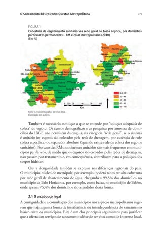 229O Saneamento Básico como Questão Metropolitana
FIGURA 1
Cobertura de esgotamento sanitário via rede geral ou fossa séptica, por domicílios
particulares permanentes – RM e colar metropolitano (2010)
(Em %)
Fonte: Censo Demográfico 2010 do IBGE.
Elaboração dos autores.
Também é necessário esmiuçar o que se entende por “solução adequada de
coleta” do esgoto. Os censos demográficos e as pesquisas por amostra de domi-
cílios do IBGE não permitem distinguir, na categoria “rede geral”, se o sistema
é unitário (os esgotos são coletados pela rede de drenagem, por ausência de rede
coleta específica) ou separador absoluto (quando existe rede de coleta dos esgotos
sanitários). No caso das RMs, os sistemas unitários são mais frequentes em muni-
cípios periféricos, de modo que os esgotos são escoados pelas redes de drenagem,
não passam por tratamento e, em consequência, contribuem para a poluição dos
corpos hídricos.
Outra desigualdade também se expressa nas diferenças regionais do país.
O município-núcleo de metrópole, por exemplo, poderá tanto ter alta cobertura
por rede geral de abastecimento de água, chegando a 99,5% dos domicílios no
município de Belo Horizonte, por exemplo, como baixa, no município de Belém,
onde apenas 75,4% dos domicílios são atendidos desta forma.
2.1 O arcabouço legal
A contiguidade e a conurbação dos municípios nos espaços metropolitanos suge-
rem que haja alguma forma de interferência ou interdependência do saneamento
básico entre os municípios. Este é um dos principais argumentos para justificar
que a oferta dos serviços de saneamento deixe de ser vista como de interesse local,
 