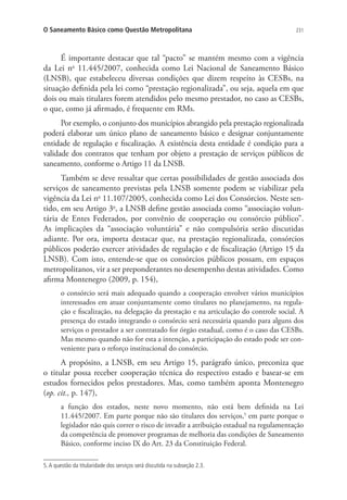 231O Saneamento Básico como Questão Metropolitana
É importante destacar que tal “pacto” se mantém mesmo com a vigência
da Lei no
11.445/2007, conhecida como Lei Nacional de Saneamento Básico
(LNSB), que estabeleceu diversas condições que dizem respeito às CESBs, na
situação definida pela lei como “prestação regionalizada”, ou seja, aquela em que
dois ou mais titulares forem atendidos pelo mesmo prestador, no caso as CESBs,
o que, como já afirmado, é frequente em RMs.
Por exemplo, o conjunto dos municípios abrangido pela prestação regionalizada
poderá elaborar um único plano de saneamento básico e designar conjuntamente
entidade de regulação e fiscalização. A existência desta entidade é condição para a
validade dos contratos que tenham por objeto a prestação de serviços públicos de
saneamento, conforme o Artigo 11 da LNSB.
Também se deve ressaltar que certas possibilidades de gestão associada dos
serviços de saneamento previstas pela LNSB somente podem se viabilizar pela
vigência da Lei no
11.107/2005, conhecida como Lei dos Consórcios. Neste sen-
tido, em seu Artigo 3o
, a LNSB define gestão associada como “associação volun-
tária de Entes Federados, por convênio de cooperação ou consórcio público”.
As implicações da “associação voluntária” e não compulsória serão discutidas
adiante. Por ora, importa destacar que, na prestação regionalizada, consórcios
públicos poderão exercer atividades de regulação e de fiscalização (Artigo 15 da
LNSB). Com isto, entende-se que os consórcios públicos possam, em espaços
metropolitanos, vir a ser preponderantes no desempenho destas atividades. Como
afirma Montenegro (2009, p. 154),
o consórcio será mais adequado quando a cooperação envolver vários municípios
interessados em atuar conjuntamente como titulares no planejamento, na regula-
ção e fiscalização, na delegação da prestação e na articulação do controle social. A
presença do estado integrando o consórcio será necessária quando para alguns dos
serviços o prestador a ser contratado for órgão estadual, como é o caso das CESBs.
Mas mesmo quando não for esta a intenção, a participação do estado pode ser con-
veniente para o reforço institucional do consórcio.
A propósito, a LNSB, em seu Artigo 15, parágrafo único, preconiza que
o titular possa receber cooperação técnica do respectivo estado e basear-se em
estudos fornecidos pelos prestadores. Mas, como também aponta Montenegro
(op. cit., p. 147),
a função dos estados, neste novo momento, não está bem definida na Lei
11.445/2007. Em parte porque não são titulares dos serviços,5
em parte porque o
legislador não quis correr o risco de invadir a atribuição estadual na regulamentação
da competência de promover programas de melhoria das condições de Saneamento
Básico, conforme inciso IX do Art. 23 da Constituição Federal.
5.A questão da titularidade dos serviços será discutida na subseção 2.3.
 