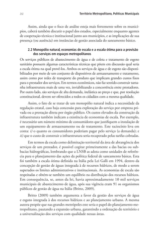 232 Território Metropolitano, Políticas Municipais
Assim, ainda que o foco de análise esteja mais fortemente sobre os municí-
pios, caberá também discutir o papel dos estados, especialmente enquanto agentes
de cooperação técnica e institucional junto aos municípios, e as implicações de sua
presença (ou ausência) em instâncias de gestão associada do saneamento básico.
2.2 Monopólio natural, economias de escala e a escala ótima para a provisão
dos serviços em espaços metropolitanos
Os serviços públicos de abastecimento de água e de coleta e tratamento de esgoto
sanitário possuem algumas características técnicas que põem em discussão qual seria
a escala ótima na qual provê-los. Ambos os serviços de água e de esgoto são disponi-
bilizados por meio de um conjunto de dispositivos de armazenamento e tratamento,
assim como por redes de transporte do produto que implicam grandes custos fixos
para o prestador dos serviços. Em termos econômicos, não faz sentido construir tama-
nha infraestrutura mais de uma vez, inviabilizando a concorrência entre prestadores.
Por outro lado, são serviços de alta demanda, inelástica ao preço e que, por resolução
constitucional, devem ser oferecidos a todos os cidadãos com a mesma qualidade.
Assim, o fato de se tratar de um monopólio natural indica a necessidade da
regulação estatal, caso haja concessão para exploração do serviço por empresa pri-
vada ou a prestação direta por órgão público. Os custos elevados da construção da
infraestrutura também indicam a existência de economias de escala. Por exemplo,
é necessário um número mínimo de consumidores que justifiquem a instalação de
um equipamento de armazenamento ou de tratamento. Este raciocínio leva em
conta: i) o quanto os consumidores poderiam pagar pelo serviço (a demanda); e
ii) que o custo de construir a infraestrutura seria recuperado pelas tarifas cobradas.
Em termos da escala como delimitação territorial da área de abrangência dos
serviços de um prestador, é possível cogitar primeiramente a das bacias ou sub-
bacias hidrográficas, lembrando que a LNSB as adota como unidades de referên-
cia para o planejamento das ações da política federal de saneamento básico. Esta
foi também a escala ótima definida na Itália pela Lei Galli em 1994, dentro da
concepção de gestão de águas integrada à de recursos hídricos, de modo a serem
superados os limites administrativos e institucionais. As economias de escala são
respeitadas e obtém-se também um equilíbrio na distribuição dos recursos hídricos.
Em consequência, se, antes da lei, havia aproximadamente 10 mil serviços
municipais de abastecimento de água, após sua vigência eram 91 os organismos
públicos de gestão de água na Itália (Britto, 2009).
Britto (2009) também argumenta a favor da gestão dos serviços de água
e esgoto integrada à dos recursos hídricos e ao planejamento urbano. A mesma
autora propõe que nas grandes metrópoles este seria o papel do planejamento me-
tropolitano, pautando a expansão urbana, garantindo a ordenação do território e
a universalização dos serviços com qualidade nessas áreas.
 