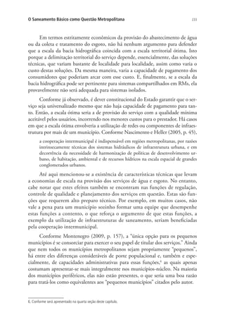 233O Saneamento Básico como Questão Metropolitana
Em termos estritamente econômicos da provisão do abastecimento de água
ou da coleta e tratamento do esgoto, não há nenhum argumento para defender
que a escala da bacia hidrográfica coincida com a escala territorial ótima. Isto
porque a delimitação territorial do serviço depende, essencialmente, das soluções
técnicas, que variam bastante de localidade para localidade, assim como varia o
custo destas soluções. Da mesma maneira, varia a capacidade de pagamento dos
consumidores que poderiam arcar com esse custo. E, finalmente, se a escala da
bacia hidrográfica pode ser pertinente para sistemas compartilhados em RMs, ela
provavelmente não será adequada para sistemas isolados.
Conforme já observado, é dever constitucional do Estado garantir que o ser-
viço seja universalizado mesmo que não haja capacidade de pagamento para tan-
to. Então, a escala ótima seria a de provisão do serviço com a qualidade mínima
aceitável pelos usuários, incorrendo nos menores custos para o prestador. Há casos
em que a escala ótima envolveria a utilização de redes ou componentes de infraes-
trutura por mais de um município. Conforme Nascimento e Heller (2005, p. 45),
a cooperação intermunicipal é indispensável em regiões metropolitanas, por razões
intrinsecamente técnicas dos sistemas hidráulicos de infraestrutura urbana, e em
decorrência da necessidade de harmonização de políticas de desenvolvimento ur-
bano, de habitação, ambiental e de recursos hídricos na escala espacial de grandes
conglomerados urbanos.
Até aqui mencionou-se a existência de características técnicas que levam
a economias de escala na provisão dos serviços de água e esgoto. No entanto,
cabe notar que estes efeitos também se encontram nas funções de regulação,
controle de qualidade e planejamento dos serviços em questão. Estas são fun-
ções que requerem alto preparo técnico. Por exemplo, em muitos casos, não
vale a pena para um município sozinho formar uma equipe que desempenhe
estas funções a contento, o que reforça o argumento de que estas funções, a
exemplo da utilização de infraestruturas de saneamento, seriam beneficiadas
pela cooperação intermunicipal.
Conforme Montenegro (2009, p. 157), a “única opção para os pequenos
municípios é se consorciar para exercer o seu papel de titular dos serviços.” Ainda
que nem todos os municípios metropolitanos sejam propriamente “pequenos”,
há entre eles diferenças consideráveis de porte populacional e, também e espe-
cialmente, de capacidades administrativas para essas funções,6
as quais apenas
costumam apresentar-se mais integralmente nos municípios-núcleo. Na maioria
dos municípios periféricos, elas não estão presentes, o que seria uma boa razão
para tratá-los como equivalentes aos “pequenos municípios” citados pelo autor.
6. Conforme será apresentado na quarta seção deste capítulo.
 
