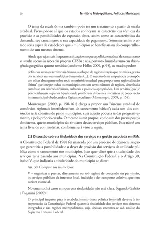 234 Território Metropolitano, Políticas Municipais
O tema da escala ótima também pode ter um tratamento a partir da escala
estadual. Pressupõe-se aí que os estados conheçam as características técnicas da
provisão e as possibilidades de expansão desta, assim como as características da
demanda, seu crescimento e sua capacidade de pagamento. Somente assim o es-
tado seria capaz de estabelecer quais municípios se beneficiariam do compartilha-
mento de um mesmo sistema.
Ainda que seja mais frequente a situação em que a política estadual de saneamento
se atenha apenas às ações das próprias CESBs e seja, portanto, limitada tanto em abran-
gência geográfica quanto temática (conforme Heller, 2009, p. 95), os estados podem
definir os arranjos territoriais ótimos, a solução de regionalização que otimiza a gestão
dos serviços nas suas múltiplas dimensões (...). O sucesso dessa empreitada pressupõe
um olhar abrangente sobre todo o território estadual para propor uma regionalização
‘ótima’ que integre todos os municípios em um certo número de regiões, desenhada
com base em critérios técnicos, culturais e políticos apropriados. Um cenário [que] é
potencialmente superior àquele onde proliferam diferentes iniciativas de cooperação
intermunicipal obedecendo a lógicas peculiares (Montenegro, 2009, p. 158).
Montenegro (2009, p. 158-161) chega a propor um “sistema estadual de
consórcios regionais interfederativos de saneamento básico”; cada um dos con-
sórcios seria constituído pelos municípios, cuja adesão poderia se dar progressiva-
mente, e pelo próprio estado. O mesmo autor propõe, como um dos pressupostos
do sistema, que os municípios são titulares desses serviços públicos. Este não é um
tema livre de controvérsias, conforme será visto a seguir.
2.3 Discussão sobre a titularidade dos serviços e a gestão associada em RMs
A Constituição Federal de 1988 foi marcada por um processo de democratização
que garantiria a possibilidade e o dever de provisão dos serviços de utilidade pú-
blica como o saneamento nos municípios. Isto quer dizer que a titularidade dos
serviços teria passado aos municípios. Na Constituição Federal, é o Artigo 30,
inciso V, que indicaria a titularidade do município ao dizer:
Art. 30. Compete aos municípios:
V – organizar e prestar, diretamente ou sob regime de concessão ou permissão,
os serviços públicos de interesse local, incluído o de transporte coletivo, que tem
caráter essencial.
No entanto, há casos em que essa titularidade não está clara. Segundo Galvão
e Paganini (2009):
O principal impasse para o estabelecimento dessa política (setorial) deve-se à in-
terpretação da Constituição Federal quanto à titularidade dos serviços nos sistemas
integrados e nas regiões metropolitanas, cuja decisão encontra-se sob análise do
Supremo Tribunal Federal.
 