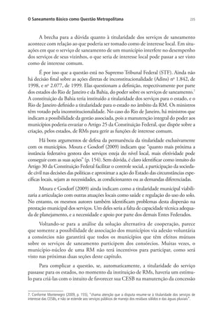 235O Saneamento Básico como Questão Metropolitana
A brecha para a dúvida quanto à titularidade dos serviços de saneamento
acontece com relação ao que poderia ser tomado como de interesse local. Em situ-
ações em que o serviço de saneamento de um município interfere no desempenho
dos serviços de seus vizinhos, o que seria de interesse local pode passar a ser visto
como de interesse comum.
É por isso que a questão está no Supremo Tribunal Federal (STF). Ainda não
há decisão final sobre as ações diretas de inconstitucionalidade (Adins) no
1.842, de
1998, e no
2.077, de 1999. Elas questionam a definição, respectivamente por parte
dos estados do Rio de Janeiro e da Bahia, do poder sobre os serviços de saneamento.7
A constituição da Bahia teria instituído a titularidade dos serviços para o estado, e o
Rio de Janeiro definido a titularidade para o estado no âmbito da RM. Os ministros
têm votado pela inconstitucionalidade. No caso do Rio de Janeiro, há ministros que
indicam a possibilidade da gestão associada, pois a manutenção integral do poder aos
municípios poderia esvaziar o Artigo 25 da Constituição Federal, que dispõe sobre a
criação, pelos estados, de RMs para gerir as funções de interesse comum.
Há bons argumentos de defesa da permanência da titularidade exclusivamente
com os municípios. Moura e Gosdorf (2009) indicam que “quanto mais próxima a
instância federativa gestora dos serviços esteja do nível local, mais efetividade pode
conseguir com as suas ações” (p. 154). Sem dúvida, é claro identificar como intuito do
Artigo 30 da Constituição Federal facilitar o controle social, a participação da socieda-
de civil nas decisões das políticas e aproximar a ação do Estado das circunstâncias espe-
cíficas locais, sejam as necessidades, as condicionantes ou as demandas diferenciadas.
Moura e Gosdorf (2009) ainda indicam como a titularidade municipal viabili-
zaria a articulação com outras atuações locais como saúde e regulação do uso do solo.
No entanto, os mesmos autores também identificam problemas desta dispersão na
prestação municipal dos serviços. Um deles seria a falta de capacidade técnica adequa-
da de planejamento, e a necessidade e apoio por parte dos demais Entes Federados.
Voltando-se para a análise da solução alternativa de cooperação, parece
que somente a possibilidade de associação dos municípios via adesão voluntária
a consórcios não garantirá que todos os municípios que têm efeitos mútuos
sobre os serviços de saneamento participem dos consórcios. Muitas vezes, o
município-núcleo de uma RM não terá incentivos para participar, como será
visto nas próximas duas seções deste capítulo.
Para complicar a questão, se, automaticamente, a titularidade do serviço
passasse para os estados, no momento da instituição de RMs, haveria um estímu-
lo para criá-las com o intuito de favorecer sua CESB na manutenção da concessão
7. Conforme Montenegro (2009, p. 155), “chama atenção que a disputa resume-se à titularidade dos serviços de
interesse das CESBs, e não se estende aos serviços públicos de manejo dos resíduos sólidos e das águas pluviais”.
 