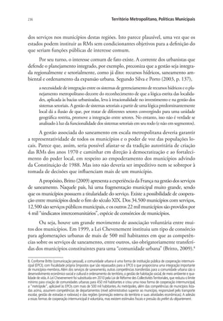 236 Território Metropolitano, Políticas Municipais
dos serviços nos municípios destas regiões. Isto parece plausível, uma vez que os
estados podem instituir as RMs sem condicionantes objetivos para a definição do
que seriam funções públicas de interesse comum.
Por seu turno, o interesse comum de fato existe. A corrente dos urbanistas que
defende o planejamento integrado, por exemplo, preconiza que a gestão seja integra-
da regionalmente e setorialmente, como já dito: recursos hídricos, saneamento am-
biental e ordenamento da expansão urbana. Segundo Silva e Porto (2003, p. 137),
anecessidadedeintegraçãoentreossistemasdegerenciamentoderecursoshídricoseopla-
nejamento metropolitano decorre do reconhecimento de que a lógica estrita das localida-
des, aplicada às bacias urbanizadas, leva à irracionalidade no investimento e na gestão dos
sistemas setoriais. A gestão de sistemas setoriais a partir de uma lógica predominantemente
local dá a ilusão de que, por tratar de diferentes setores convergindo para uma unidade
geográfica restrita, promove a integração entre setores. No entanto, isso não é verdade se
analisado à luz da funcionalidade dos sistemas setoriais em seu todo (e não em segmentos).
A gestão associada do saneamento em escala metropolitana deveria garantir
a representatividade de todos os municípios e o poder de voz das populações lo-
cais. Parece que, assim, seria possível afastar-se da tradição autoritária de criação
das RMs dos anos 1970 e caminhar em direção à democratização e ao fortaleci-
mento do poder local, em respeito ao empoderamento dos municípios advindo
da Constituição de 1988. Mas isto não deveria ser impeditivo nem se sobrepor à
tomada de decisões que influenciam mais de um município.
Apropósito,Britto(2009)apresentaaexperiênciadaFrançanagestãodosserviços
de saneamento. Naquele país, há uma fragmentação municipal muito grande, sendo
que os municípios possuem a titularidade do serviço. Existe a possibilidade de coopera-
ção entre municípios desde o fim do século XIX. Dos 34.500 municípios com serviços,
12.500 são serviços públicos municipais, e os outros 22 mil municípios são providos por
4 mil “sindicatos intercomunitários”, espécie de consórcios de municípios.
Ou seja, houve um grande movimento de associação voluntária entre mui-
tos dos municípios. Em 1999, a Lei Chevenement instituiu um tipo de consórcio
para aglomerações urbanas de mais de 500 mil habitantes em que as competên-
cias sobre os serviços de saneamento, entre outros, são obrigatoriamente transferi-
das dos municípios constituintes para uma “comunidade urbana” (Britto, 2009).8
8. Conforme Britto (comunicação pessoal), a comunidade urbana é uma forma de instituição pública de cooperação intermuni-
cipal (EPCI), com fiscalidade própria (impostos que são repassados para a EPCI) o que proporciona uma integração importante
de municípios-membros.Além dos serviços de saneamento, outras competências transferidas para a comunidade urbana são o
desenvolvimento econômico social e cultural e ordenamento do território,a gestão de habitação social,de meio ambiente e qua-
lidade de vida.A Lei Chevenement foi substituída em 2010 pela Loi de Réforme des CollectivitésTerritoriales,que reduziu o limite
mínimo para criação de comunidades urbanas para 450 mil habitantes e criou uma nova forma de cooperação intermunicipal,
a “metrópole”, aplicável às EPCIs com mais de 500 mil habitantes.As metrópoles, além das competências de municípios lista-
das acima, assumem competências de departamentos (nível administrativo superior ao município, responsável pelo transporte
escolar, gestão de estradas e rodovias) e das regiões (promoção externa do território e suas atividades econômicas).A adesão
a essas formas de cooperação intermunicipal é voluntária,mas existem estímulos fiscais e pressão do préfet du département.
 