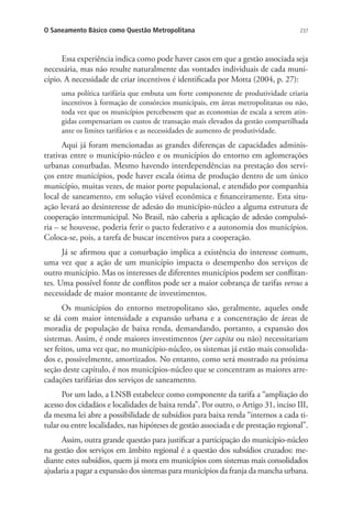 237O Saneamento Básico como Questão Metropolitana
Essa experiência indica como pode haver casos em que a gestão associada seja
necessária, mas não resulte naturalmente das vontades individuais de cada muni-
cípio. A necessidade de criar incentivos é identificada por Motta (2004, p. 27):
uma política tarifária que embuta um forte componente de produtividade criaria
incentivos à formação de consórcios municipais, em áreas metropolitanas ou não,
toda vez que os municípios percebessem que as economias de escala a serem atin-
gidas compensariam os custos de transação mais elevados da gestão compartilhada
ante os limites tarifários e as necessidades de aumento de produtividade.
Aqui já foram mencionadas as grandes diferenças de capacidades adminis-
trativas entre o município-núcleo e os municípios do entorno em aglomerações
urbanas conurbadas. Mesmo havendo interdependências na prestação dos servi-
ços entre municípios, pode haver escala ótima de produção dentro de um único
município, muitas vezes, de maior porte populacional, e atendido por companhia
local de saneamento, em solução viável econômica e financeiramente. Esta situ-
ação levará ao desinteresse de adesão do município-núcleo a alguma estrutura de
cooperação intermunicipal. No Brasil, não caberia a aplicação de adesão compulsó-
ria – se houvesse, poderia ferir o pacto federativo e a autonomia dos municípios.
Coloca-se, pois, a tarefa de buscar incentivos para a cooperação.
Já se afirmou que a conurbação implica a existência do interesse comum,
uma vez que a ação de um município impacta o desempenho dos serviços de
outro município. Mas os interesses de diferentes municípios podem ser conflitan-
tes. Uma possível fonte de conflitos pode ser a maior cobrança de tarifas versus a
necessidade de maior montante de investimentos.
Os municípios do entorno metropolitano são, geralmente, aqueles onde
se dá com maior intensidade a expansão urbana e a concentração de áreas de
moradia de população de baixa renda, demandando, portanto, a expansão dos
sistemas. Assim, é onde maiores investimentos (per capita ou não) necessitariam
ser feitos, uma vez que, no município-núcleo, os sistemas já estão mais consolida-
dos e, possivelmente, amortizados. No entanto, como será mostrado na próxima
seção deste capítulo, é nos municípios-núcleo que se concentram as maiores arre-
cadações tarifárias dos serviços de saneamento.
Por um lado, a LNSB estabelece como componente da tarifa a “ampliação do
acesso dos cidadãos e localidades de baixa renda”. Por outro, o Artigo 31, inciso III,
da mesma lei abre a possibilidade de subsídios para baixa renda “internos a cada ti-
tular ou entre localidades, nas hipóteses de gestão associada e de prestação regional”.
Assim, outra grande questão para justificar a participação do município-núcleo
na gestão dos serviços em âmbito regional é a questão dos subsídios cruzados: me-
diante estes subsídios, quem já mora em municípios com sistemas mais consolidados
ajudaria a pagar a expansão dos sistemas para municípios da franja da mancha urbana.
 