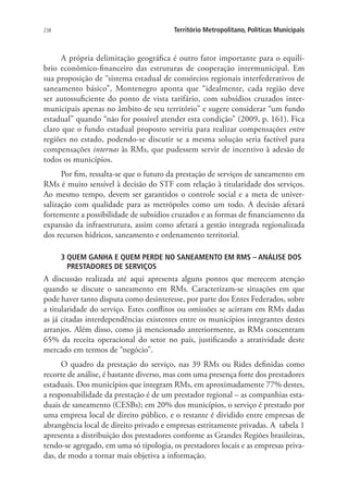238 Território Metropolitano, Políticas Municipais
A própria delimitação geográfica é outro fator importante para o equilí-
brio econômico-financeiro das estruturas de cooperação intermunicipal. Em
sua proposição de “sistema estadual de consórcios regionais interfederativos de
saneamento básico”, Montenegro aponta que “idealmente, cada região deve
ser autossuficiente do ponto de vista tarifário, com subsídios cruzados inter-
municipais apenas no âmbito de seu território” e sugere considerar “um fundo
estadual” quando “não for possível atender esta condição” (2009, p. 161). Fica
claro que o fundo estadual proposto serviria para realizar compensações entre
regiões no estado, podendo-se discutir se a mesma solução seria factível para
compensações internas às RMs, que pudessem servir de incentivo à adesão de
todos os municípios.
Por fim, ressalta-se que o futuro da prestação de serviços de saneamento em
RMs é muito sensível à decisão do STF com relação à titularidade dos serviços.
Ao mesmo tempo, devem ser garantidos o controle social e a meta de univer-
salização com qualidade para as metrópoles como um todo. A decisão afetará
fortemente a possibilidade de subsídios cruzados e as formas de financiamento da
expansão da infraestrutura, assim como afetará a gestão integrada regionalizada
dos recursos hídricos, saneamento e ordenamento territorial.
3 QUEM GANHA E QUEM PERDE NO SANEAMENTO EM RMS – ANÁLISE DOS
PRESTADORES DE SERVIÇOS
A discussão realizada até aqui apresenta alguns pontos que merecem atenção
quando se discute o saneamento em RMs. Caracterizam-se situações em que
pode haver tanto disputa como desinteresse, por parte dos Entes Federados, sobre
a titularidade do serviço. Estes conflitos ou omissões se acirram em RMs dadas
as já citadas interdependências existentes entre os municípios integrantes destes
arranjos. Além disso, como já mencionado anteriormente, as RMs concentram
65% da receita operacional do setor no país, justificando a atratividade deste
mercado em termos de “negócio”.
O quadro da prestação do serviço, nas 39 RMs ou Rides definidas como
recorte de análise, é bastante diverso, mas com uma presença forte dos prestadores
estaduais. Dos municípios que integram RMs, em aproximadamente 77% destes,
a responsabilidade da prestação é de um prestador regional – as companhias esta-
duais de saneamento (CESBs); em 20% dos municípios, o serviço é prestado por
uma empresa local de direito público, e o restante é dividido entre empresas de
abrangência local de direito privado e empresas estritamente privadas. A tabela 1
apresenta a distribuição dos prestadores conforme as Grandes Regiões brasileiras,
tendo-se agregado, em uma só tipologia, os prestadores locais e as empresas priva-
das, de modo a tornar mais objetiva a informação.
 