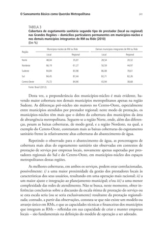 241O Saneamento Básico como Questão Metropolitana
TABELA 3
Cobertura de esgotamento sanitário segundo tipo de prestador (local ou regional)
nas Grandes Regiões – domicílios particulares permanentes em municípios-núcleo e
nos demais municípios integrantes de RM ou Ride (2010)
(Em %)
Região
Municípios-núcleo de RM ou Ride Demais municípios integrantes de RM ou Ride
Local Regional Local Regional
Norte 48,04 35,07 28,54 20,32
Nordeste 66,19 61,27 50,59 44,97
Sudeste 84,84 83,98 86,08 78,61
Sul 84,45 87,44 82,71 82,26
Centro-Oeste 75,72 84,90 43,94 38,68
Fonte: Brasil (2012).
Desta vez, a preponderância dos municípios-núcleo é mais evidente, ha-
vendo maior cobertura nos demais municípios metropolitanos apenas na região
Sudeste. As diferenças pró-núcleo são maiores no Centro-Oeste, especialmente
entre municípios atendidos por prestador regional; neste modo de prestação, os
municípios-núcleo têm mais que o dobro da cobertura dos municípios da área
de abrangência metropolitana. Seguem-se a região Norte, onde, além das diferen-
ças, pesam as baixas coberturas, de modo geral, e a região Nordeste, na qual, a
exemplo do Centro-Oeste, contrastam mais as baixas coberturas do esgotamento
sanitário frente às relativamente altas coberturas do abastecimento de água.
Repetindo o observado para o abastecimento de água, as porcentagens de
cobertura mais altas do esgotamento sanitário são observadas em contextos de
prestação de serviço por empresas locais, novamente apenas superadas por pres-
tadores regionais do Sul e do Centro-Oeste, em municípios-núcleo dos espaços
metropolitanos destas regiões.
As melhores coberturas, em ambos os serviços, podem estar correlacionadas,
possivelmente: i) a uma maior proximidade da gestão dos prestadores locais às
características dos seus usuários, resultando em uma operação mais racional; ii) a
um maior ajuste e integração ao planejamento municipal; e/ou iii) a uma menor
complexidade das redes de atendimento. Não se busca, neste momento, obter in-
ferências conclusivas sobre a discussão da escala ótima de prestação do serviço ou
se esta escala seria (ou se seria exclusivamente) resultante da prestação regionali-
zada; contudo, a partir das observações, constata-se que não existe um modelo ou
arranjo único em RMs, e que as capacidades técnicas e financeiras dos municípios
que integram as RMs – refletidas em sua capacidade de criar e manter empresas
locais – são fundamentais na definição do modelo de operação a ser adotado.
 
