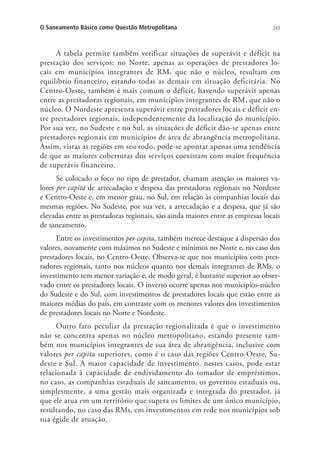 243O Saneamento Básico como Questão Metropolitana
A tabela permite também verificar situações de superávit e déficit na
prestação dos serviços: no Norte, apenas as operações de prestadores lo-
cais em municípios integrantes de RM, que não o núcleo, resultam em
equilíbrio financeiro, estando todas as demais em situação deficitária. No
Centro-Oeste, também é mais comum o déficit, havendo superávit apenas
entre as prestadoras regionais, em municípios integrantes de RM, que não o
núcleo. O Nordeste apresenta superávit entre prestadores locais e déficit en-
tre prestadores regionais, independentemente da localização do município.
Por sua vez, no Sudeste e no Sul, as situações de déficit dão-se apenas entre
prestadores regionais em municípios de área de abrangência metropolitana.
Assim, vistas as regiões em seu todo, pode-se apontar apenas uma tendência
de que as maiores coberturas dos serviços coexistam com maior frequência
de superávit financeiro.
Se colocado o foco no tipo de prestador, chamam atenção os maiores va-
lores per capita de arrecadação e despesa das prestadoras regionais no Nordeste
e Centro-Oeste e, em menor grau, no Sul, em relação às companhias locais das
mesmas regiões. No Sudeste, por sua vez, a arrecadação e a despesa, que já são
elevadas entre as prestadoras regionais, são ainda maiores entre as empresas locais
de saneamento.
Entre os investimentos per capita, também merece destaque a dispersão dos
valores, novamente com máximos no Sudeste e mínimos no Norte e, no caso dos
prestadores locais, no Centro-Oeste. Observa-se que nos municípios com pres-
tadores regionais, tanto nos núcleos quanto nos demais integrantes de RMs, o
investimento tem menor variação e, de modo geral, é bastante superior ao obser-
vado entre os prestadores locais. O inverso ocorre apenas nos municípios-núcleo
do Sudeste e do Sul, com investimentos de prestadores locais que estão entre as
maiores médias do país, em contraste com os menores valores dos investimentos
de prestadores locais no Norte e Nordeste.
Outro fato peculiar da prestação regionalizada é que o investimento
não se concentra apenas no núcleo metropolitano, estando presente tam-
bém nos municípios integrantes de sua área de abrangência, inclusive com
valores per capita superiores, como é o caso das regiões Centro-Oeste, Su-
deste e Sul. A maior capacidade de investimento, nestes casos, pode estar
relacionada à capacidade de endividamento do tomador de empréstimos,
no caso, as companhias estaduais de saneamento, os governos estaduais ou,
simplesmente, a uma gestão mais organizada e integrada do prestador, já
que ele atua em um território que supera os limites de um único município,
resultando, no caso das RMs, em investimentos em rede nos municípios sob
sua égide de atuação.
 