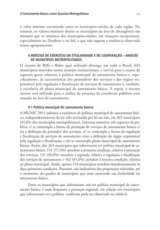 245O Saneamento Básico como Questão Metropolitana
o valor máximo encontrado entre os municípios-núcleo de cada região. No
entanto, os valores mínimos dentre os municípios da área de abrangência são
menores que os mínimos dos municípios-núcleo, em situações excepcionais,
especialmente no Nordeste e no Sul, e que não seguem a tendência observada
nesses agrupamentos.
4 INDÍCIOS DE EXERCÍCIO DA TITULARIDADE E DE COOPERAÇÃO – ANÁLISE
DE MUNICÍPIOS METROPOLITANOS
O recorte de RMs e Rides aqui utilizado abrange, em todo o Brasil, 632
municípios inseridos nestes arranjos institucionais, e servirá para o exame de
aspectos gerais relativos à política municipal de saneamento básico e, espe-
cificamente, às características dos prestadores dos serviços e dos órgãos res-
ponsáveis pela regulação e fiscalização de serviços de saneamento e, também,
à existência de plano municipal de saneamento básico. A seguir, o mesmo
recorte será utilizado para a análise da presença de consórcios públicos com
atuação na área do saneamento.
4.1 Política municipal de saneamento básico
A MUNIC 2011 informa a existência de política municipal de saneamento bási-
co, independentemente de ter sido instituída por lei ou não, em 263 municípios
(41,6% dos municípios metropolitanos). Interessa examinar três aspectos da po-
lítica: i) se contempla a forma de prestação de serviços de saneamento básico e/
ou a definição do prestador dos serviços; ii) se contempla a forma de regulação
e fiscalização de serviços de saneamento e/ou a definição do órgão responsável
pela regulação e fiscalização; e iii) se contempla plano municipal de saneamento
básico. Assim, dos 263 municípios que informaram ter política municipal de sa-
neamento básico, 151 (57,4%) atendem à primeira condição, relativa à prestação
dos serviços; 131 (49,8%) atendem à segunda, relativa à regulação e fiscalização
dos serviços de saneamento; e 162 (61,6%) atendem à terceira condição, relativa
ao plano municipal. Ainda, apenas 114 municípios atendem simultaneamente às
duas primeiras condições. Portanto, são indicativos das proporções reduzidas, até
o momento, do quadro de municípios que estão exercendo sua titularidade no
saneamento básico.
Entre os municípios que informaram não ter política municipal de sanea-
mento básico, é mais frequente a prestação regional, em relação aos municípios
que informaram ter a política, conforme pode ser observado na tabela 6.
 