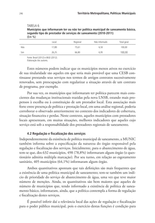 246 Território Metropolitano, Políticas Municipais
TABELA 6
Municípios que informaram ter ou não ter política municipal de saneamento básico,
segundo tipo de prestador de serviços de saneamento (2010-2011)
(Em %)
Local Regional Não informado Total geral
Não 17,89 75,61 6,50 100,00
Sim 26,25 66,80 6,95 100,00
Fonte: Brasil (2012) e IBGE (2012).
Elaboração dos autores.
Estes números podem indicar que os municípios menos ativos no exercício
de sua titularidade são aqueles em que seria mais provável que uma CESB con-
tinuasse prestando seus serviços nos termos de antigos contratos sucessivamente
renovados, sem preocupação com regularizar a situação através de um contrato
de programa, por exemplo.
Por sua vez, os municípios que informaram ter política parecem mais cons-
cientes das mudanças institucionais trazidas pela nova LNSB, estando mais pro-
pensos à escolha ou à constituição de um prestador local. Esta associação mais
forte entre presença de política e prestação local, em uma análise regional, poderia
corroborar o observado anteriormente no contexto dos indicadores de cobertura,
situação financeira e perdas. Neste contexto, aqueles municípios com prestadores
locais apresentam, em muitas situações, melhores indicadores que aqueles cujo
serviço está sob a responsabilidade dos prestadores regionais de saneamento.
4.2 Regulação e fiscalização dos serviços
Independentemente da existência de política municipal de saneamento, a MUNIC
também informa sobre a especificação da natureza do órgão responsável pela
regulação e fiscalização dos serviços. Inicialmente, para o abastecimento de água,
tem-se que, dos 632 municípios, 498 (78,8%) informaram algum órgão (o ques-
tionário admitia múltipla marcação). Por seu turno, em relação ao esgotamento
sanitário, 405 municípios (64,1%) informaram algum órgão.
Ambos quantitativos apontam que tais definições são mais frequentes que
a existência de uma política municipal de saneamento; tem-se também um indí-
cio de prioridade do serviço de abastecimento de água, uma vez que teve maior
número de menções. Ainda, os quantitativos são bem maiores que aqueles de
número de municípios que, tendo informado a existência de política de sanea-
mento básico, informaram, ainda, que a política contempla a forma de regulação
e fiscalização destes serviços.
É possível inferir daí a relevância local das ações de regulação e fiscalização
para o poder público municipal, pois o exercício destas funções é condição para
 