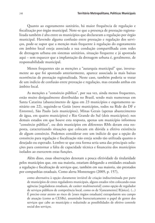 248 Território Metropolitano, Políticas Municipais
Quanto ao esgotamento sanitário, há maior frequência de regulação e
fiscalização por órgão municipal. Note-se que a presença de prestação regiona-
lizada também é alta entre os municípios que declararam a regulação por órgão
municipal. Havendo alguma confusão entre prestação e regulação dos servi-
ços, pode-se supor que a menção mais frequente à regulação do esgotamento
em âmbito local esteja associada a sua condução compartilhada com redes
de drenagem urbana em sistemas unitários, situação frequente e já apontada
aqui – sem esquecer que a implantação da drenagem urbana é, geralmente, de
responsabilidade municipal.
Menos frequentes são as menções a “autarquia municipal” que, inversa-
mente ao que foi apontado anteriormente, aparece associada às mais baixas
ocorrências de prestação regionalizada. Neste caso, também poderia se tratar
de um indício de confusão entre prestação e regulação, mas estando ambas em
âmbito local.
As menções a “consórcio público”, por sua vez, ainda menos frequentes,
estão muito desigualmente distribuídas no Brasil, sendo mais numerosas em
Santa Catarina (abastecimento de água em 23 municípios e esgotamento sa-
nitário em 22), seguindo-se Goiás (nove municípios, todos na Ride do DF e
Entorno), São Paulo (seis municípios), Minas Gerais (apenas abastecimento
de água, em quatro municípios) e Rio Grande do Sul (dois municípios); nos
demais estados em que houve esta resposta, apenas um município informou
“consórcio público”, ou dois municípios em diferentes RMs deram esta res-
posta, caracterizando situações que colocam em dúvida a efetiva existência
de algum consórcio. Podemos considerar este um indício de que a opção do
consórcio para regulação e fiscalização não esteja sendo tão utilizada quanto o
desejado ou esperado. Lembre-se que esta forma seria uma das principais solu-
ções para contornar a falta de capacidade técnica e financeira dos municípios
isolados ao exercerem estas funções.
Além disso, essas observações denotam a pouca efetividade da titularidade
pelos municípios que, em sua maioria, estariam delegando a entidades estaduais
a regulação e fiscalização de serviços que, também em sua maioria, são prestados
por companhias estaduais. Como alerta Montenegro (2009, p. 157),
como alternativa à opção claramente inviável de criação indiscriminada por parte
de municípios de entes reguladores municipais, alguns estados vêm colocando essas
agências [reguladoras estaduais, de caráter multissetorial] como opção de regulador
de serviços públicos de competência local, como os de S[aneamento] B[ásico]. (...)
É preciso estar atento ao risco de [esses órgãos estaduais] extrapolarem seu campo
de atuação (como as CESBs), assumindo burocraticamente o papel de gestor dos
serviços que cabe ao município e reduzindo as possibilidades de efetivo controle
social dos serviços.
 