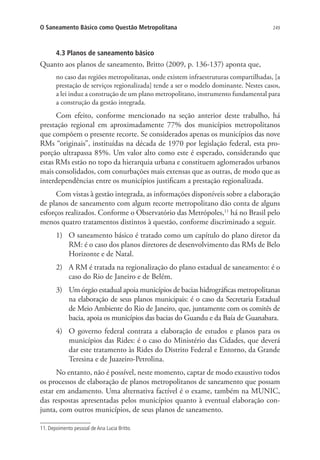 249O Saneamento Básico como Questão Metropolitana
4.3 Planos de saneamento básico
Quanto aos planos de saneamento, Britto (2009, p. 136-137) aponta que,
no caso das regiões metropolitanas, onde existem infraestruturas compartilhadas, [a
prestação de serviços regionalizada] tende a ser o modelo dominante. Nestes casos,
a lei induz a construção de um plano metropolitano, instrumento fundamental para
a construção da gestão integrada.
Com efeito, conforme mencionado na seção anterior deste trabalho, há
prestação regional em aproximadamente 77% dos municípios metropolitanos
que compõem o presente recorte. Se considerados apenas os municípios das nove
RMs “originais”, instituídas na década de 1970 por legislação federal, esta pro-
porção ultrapassa 85%. Um valor alto como este é esperado, considerando que
estas RMs estão no topo da hierarquia urbana e constituem aglomerados urbanos
mais consolidados, com conurbações mais extensas que as outras, de modo que as
interdependências entre os municípios justificam a prestação regionalizada.
Com vistas à gestão integrada, as informações disponíveis sobre a elaboração
de planos de saneamento com algum recorte metropolitano dão conta de alguns
esforços realizados. Conforme o Observatório das Metrópoles,11
há no Brasil pelo
menos quatro tratamentos distintos à questão, conforme discriminado a seguir.
1)	 O saneamento básico é tratado como um capítulo do plano diretor da
RM: é o caso dos planos diretores de desenvolvimento das RMs de Belo
Horizonte e de Natal.
2)	 A RM é tratada na regionalização do plano estadual de saneamento: é o
caso do Rio de Janeiro e de Belém.
3)	 Um órgão estadual apoia municípios de bacias hidrográficas metropolitanas
na elaboração de seus planos municipais: é o caso da Secretaria Estadual
de Meio Ambiente do Rio de Janeiro, que, juntamente com os comitês de
bacia, apoia os municípios das bacias do Guandu e da Baía de Guanabara.
4)	 O governo federal contrata a elaboração de estudos e planos para os
municípios das Rides: é o caso do Ministério das Cidades, que deverá
dar este tratamento às Rides do Distrito Federal e Entorno, da Grande
Teresina e de Juazeiro-Petrolina.
No entanto, não é possível, neste momento, captar de modo exaustivo todos
os processos de elaboração de planos metropolitanos de saneamento que possam
estar em andamento. Uma alternativa factível é o exame, também na MUNIC,
das respostas apresentadas pelos municípios quanto à eventual elaboração con-
junta, com outros municípios, de seus planos de saneamento.
11. Depoimento pessoal de Ana Lucia Britto.
 