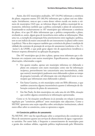 250 Território Metropolitano, Políticas Municipais
Assim, dos 632 municípios analisados, 107 (16,9%) informam a existência
do plano, enquanto outros 255 (40,3%) informam que o plano está em elabo-
ração. Inicialmente, nota-se que a soma destes valores excede em muito o nú-
mero de municípios (162) que, ao informar dispor de política municipal de sa-
neamento, informou também que a política contempla o plano de saneamento.
Examinando-se exclusivamente os 107 municípios que informaram a existência
do plano, vê-se que 85 deles informaram que a política compreendia o plano,
revelando-se, assim, algum grau de incoerência entre ambas as informações. Mais
uma vez, a exemplo da comparação feita anteriormente entre regulação e política,
tem-se um indício da maior concretude de um instrumento (o plano) sobre outro
(a política). Não se deve esquecer também que a existência do plano é condição de
validade dos contratos de prestação de serviços de saneamento (conforme o Art. 11,
inciso I, da LNSB), o que pode gerar algum viés de aquiescência (tendência a
fornecer resposta afirmativa) na aplicação da pesquisa.
Dos 107 municípios que já têm o plano, apenas treze informam que o ela-
boraram em conjunto com outros municípios. Especificamente, cabem algumas
observações, relacionadas a seguir.
•	 Em quatro estados, apenas um município informou ter elaborado o
plano em conjunto com outro município; como não há informação
recíproca, provavelmente isto caracterizaria uma inconsistência, ainda
que outro(s) município(s) pudessem estar elaborando o plano ao tempo
da pesquisa (contudo, tal informação não está disponível entre os mu-
nicípios que informaram estar elaborando o plano).
•	 Em Santa Catarina, os três municípios estão em RMs diferentes, o que
também caracteriza alguma inconsistência quanto à informação de ela-
boração conjunta do plano de saneamento.
•	 Em São Paulo, há dois municípios em cada uma de três RMs, situação
que confere alguma consistência às informações apresentadas.
Como se vê, há situações semelhantes às já anotadas em relação à pretensa
regulação por “consórcios públicos” entre municípios não adjacentes. Como a
MUNIC apresenta uma seção específica sobre articulações institucionais, caberá
outro olhar sobre os consórcios, como se apresenta a seguir.
4.4 Consórcios públicos de saneamento
Na MUNIC 2011 não há especificação sobre a competência dos consórcios pú-
blicos de saneamento quanto aos serviços de abastecimento de água e esgotamen-
to sanitário. Por outro lado, é frequente o consorciamento de municípios para
a gestão dos resíduos sólidos, seguindo política implementada pelo Ministério
 