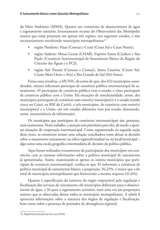 251O Saneamento Básico como Questão Metropolitana
do Meio Ambiente (MMA). Quanto aos consórcios de abastecimento de água
e esgotamento sanitário, levantamento recente do Observatório das Metrópoles
mostra que estão presentes em apenas três regiões, nos seguintes estados, e não
necessariamente envolvendo municípios metropolitanos:12
•	 região Nordeste: Piauí (Coresa) e Ceará (Cisan Sul e Cisan Norte);
•	 região Sudeste: Minas Gerais (CISAB), Espírito Santo (Cisabes) e São
Paulo (Consórcio Intermunicipal de Saneamento Básico da Região do
Circuito das Águas e o PCJ);
•	 região Sul: Paraná (Cismasa e Cismae), Santa Catarina (Cisam Sul,
Cisam Meio Oeste e Aris) e Rio Grande do Sul (Pró-Sinos).
Feitas essas ressalvas, a MUNIC dá conta de que, dos 632 municípios consi-
derados, oitenta informam participar de consórcio público intermunicipal de sa-
neamento, 49 participam de consórcio público com o estado, e vinte participam
de consórcio público com a União. Há situações de simultaneidade: assim, dez
municípios participam de consórcio com outro(s) município(s) e o estado (sendo
cinco no Ceará, na RM do Cariri), e três municípios, de consórcio com outro(s)
município(s) e a União, em três estados diferentes (um por estado, denotando,
assim, inconsistência da informação).
Os municípios que participam de consórcios intermunicipais são, portanto,
mais numerosos. Neste trabalho, a atenção será prioritária para eles, de modo a apon-
tar situações de cooperação intermunicipal. Como argumentado na segunda seção
deste texto, os consórcios seriam uma solução conciliadora entre deixar as decisões
sobre o saneamento unicamente na esfera regional/estadual ou na local/municipal –
algo como uma escala geográfica intermediária de decisões da política pública.
Aqui foram realizados cruzamentos da participação dos municípios em con-
sórcios com as mesmas informações sobre a política municipal de saneamento
já apresentadas. Assim, examinando-se apenas os oitenta municípios que parti-
cipam de consórcio intermunicipal, verifica-se que 45 informam a existência de
política municipal de saneamento básico; a proporção, 56,25%, é maior que a do
total de municípios metropolitanos que forneceram a mesma resposta (41,6%).
Quanto à especificação da natureza do órgão responsável pela regulação e
fiscalização dos serviços de saneamento, 66 municípios definiram para o abasteci-
mento de água, e 56 para o esgotamento sanitário; mais uma vez são proporções
maiores que as observadas dentre todos os municípios metropolitanos. A tabela 8
apresenta informações sobre a natureza dos órgãos de regulação e fiscalização,
bem como sobre a presença de prestador de abrangência regional.
12. Depoimento pessoal de Ana Lucia Britto.
 