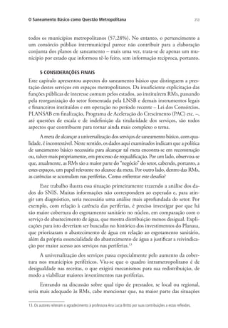 253O Saneamento Básico como Questão Metropolitana
todos os municípios metropolitanos (57,28%). No entanto, o pertencimento a
um consórcio público intermunicipal parece não contribuir para a elaboração
conjunta dos planos de saneamento – mais uma vez, trata-se de apenas um mu-
nicípio por estado que informou tê-lo feito, sem informação recíproca, portanto.
5 CONSIDERAÇÕES FINAIS
Este capítulo apresentou aspectos do saneamento básico que distinguem a pres-
tação destes serviços em espaços metropolitanos. Da insuficiente explicitação das
funções públicas de interesse comum pelos estados, ao instituírem RMs, passando
pela reorganização do setor fomentada pela LNSB e demais instrumentos legais
e financeiros instituídos e em operação no período recente – Lei dos Consórcios,
PLANSAB em finalização, Programa de Aceleração do Crescimento (PAC) etc. –,
até questões de escala e de indefinição da titularidade dos serviços, são todos
aspectos que contribuem para tornar ainda mais complexo o tema.
Ametadealcançarauniversalizaçãodosserviçosdesaneamentobásico,comqua-
lidade, é incontestável. Neste sentido, os dados aqui examinados indicam que a política
de saneamento básico necessária para alcançar tal meta encontra-se em reconstrução
ou, talvez mais propriamente, em processo de requalificação. Por um lado, observou-se
que, atualmente, as RMs são a maior parte do “negócio” do setor, cabendo, portanto, a
estes espaços, um papel relevante no alcance da meta. Por outro lado, dentro das RMs,
as carências se acumulam nas periferias. Como enfrentar este desafio?
Este trabalho ilustra essa situação primeiramente trazendo a análise dos da-
dos do SNIS. Muitas informações não correspondem ao esperado e, para atin-
gir um diagnóstico, seria necessária uma análise mais aprofundada do setor. Por
exemplo, com relação à carência das periferias, é preciso investigar por que há
tão maior cobertura do esgotamento sanitário no núcleo, em comparação com o
serviço de abastecimento de água, que mostra distribuição menos desigual. Expli-
cações para isto deveriam ser buscadas no histórico dos investimentos do Planasa,
que priorizaram o abastecimento de água em relação ao esgotamento sanitário,
além da própria essencialidade do abastecimento de água a justificar a reivindica-
ção por maior acesso aos serviços nas periferias.13
A universalização dos serviços passa especialmente pelo aumento da cober-
tura nos municípios periféricos. Viu-se que o quadro intrametropolitano é de
desigualdade nas receitas, o que exigirá mecanismos para sua redistribuição, de
modo a viabilizar maiores investimentos nas periferias.
Entrando na discussão sobre qual tipo de prestador, se local ou regional,
seria mais adequado às RMs, cabe mencionar que, na maior parte das situações
13. Os autores reiteram o agradecimento à professora Ana Lucia Britto por suas contribuições a estas reflexões.
 