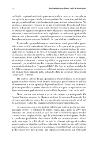 254 Território Metropolitano, Políticas Municipais
analisadas, os prestadores locais apresentaram melhor cobertura e, com relação
aos regionais, a vantagem é ainda maior na periferia. Tal constatação poderia indi-
car que prestadores locais contribuiriam mais para a meta da universalização. No
entanto, os prestadores regionais são os que investem mais, de modo geral. Cabe
lembrar a discussão sobre a escala ótima e levantar novamente a hipótese de que
os prestadores regionais conseguiriam maior eficácia dos seus investimentos, pois
otimizam as externalidades de sua rede implantada. A análise mais aprofundada
do setor aqui se faz necessária para indicar por que os prestadores locais que têm
boa cobertura investem menos. Seria falta de capacidade de endividamento?
Explorando a provável cisão entre a situação dos municípios-núcleo, presu-
mivelmente mais bem-dotados de infraestrutura e de capacidade de pagamento,
e dos demais municípios metropolitanos, buscou-se encontrar indícios de coope-
ração entre os municípios de RMs. A motivação para tanto decorreu da análise
da mudança institucional a partir da LNSB e da Lei dos Consórcios. A ideia seria
de que poderia haver subsídio cruzado entre o município-núcleo e os demais,
de maneira a compensar a menor capacidade de pagamento nos últimos. Foi
constatado que a indefinição sobre o compartilhamento da titularidade eximiria
o município-núcleo desta “responsabilidade”. De fato, ao analisar os dados da
MUNIC referentes aos consórcios na política de saneamento básico, encontra-se
um número muito reduzido deles, indicando a falta de incentivos para que esta
“cooperação” se realize.
Há também indícios de que a passagem da titularidade para os municípios
garantiria melhor controle social. Entre os municípios que declararam ter política
de saneamento, é maior a presença de prestadores locais. Por sua vez, os municí-
pios com prestadores regionais são mais atendidos por agências reguladoras esta-
duais, situação que pode diminuir a proximidade da política com a escala local.
Nesse contexto, mais uma vez, é preciso não esquecer o peso do passado. Os
“pactos” firmados ao tempo do Planasa e a miríade de contratos de concessão dos
serviços, renovados por anos a fio, sem questionamentos ou controle social, até
hoje, impactam o setor. Tais situações somente serão revertidas lentamente.
A comparação com outra política pública que também passou por reor-
ganização recente – a habitação de interesse social, que, a partir de 2005, teve
instituído um sistema nacional, ao qual passaram a aderir municípios e estados
– mostra que a simples previsão legal de instrumentos locais de gestão (fundos
e conselhos) é providência relativamente rápida, em comparação com a elabo-
ração mais ampla da política local, por meio de planos de ação, que demandam
conhecimento de situações-problema, elaboração de estratégias para enfrentá-las
e, principalmente, pactuação com a sociedade. Em âmbito local, também não se
pode esquecer que “ter a política” não implica necessariamente dar efetividade
 