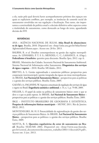 255O Saneamento Básico como Questão Metropolitana
a ela, razão pela qual deveria haver acompanhamento próximo dos espaços nos
quais se explicitem conflitos, por exemplo, as instâncias de controle social do
saneamento envolvidas em sua regulação e fiscalização. Para tanto, são impor-
tantes a continuidade da política atual e a decisão definitiva sobre aspectos como
a titularidade do saneamento, como destacado ao longo do texto, aguardando
decisão do STF.
REFERÊNCIAS
ANA – AGÊNCIA NACIONAL DE ÁGUAS. Atlas Brasil de abastecimen-
to de água. Brasília, 2010. Disponível em: http://atlas.ana.gov.br/Atlas/forms/
AglomeradosUrbanos.aspx. Acesso em: 20 fev. 2013.
BALBIM, R. et al. Desafios contemporâneos na gestão das regiões metropoli-
tanas. In: LINHARES, P. T. F. S.; MENDES, C. C.; LASSANCE, A. (Orgs.).
Federalismo à brasileira: questões para discussão. Brasília: Ipea, 2012. cap. 6.
BRASIL. Ministério das Cidades. Secretaria Nacional de Saneamento Ambiental.
Sistema Nacional de Informações sobre Saneamento. Diagnóstico dos serviços
de água e esgotos – 2010. Brasília: MCidades, 2012.
BRITTO, A. L. Gestão regionalizada e consórcios públicos: perspectivas para
cooperação intermunicipal e gestão integrada das águas em áreas metropolitanas.
In: BRASIL. Lei Nacional de Saneamento Básico – perspectivas para as políticas
e a gestão dos serviços públicos. Brasília: Êxito, 2009.
GALVÃO, A.; PAGANINI, W. Aspectos conceituais da regulação dos serviços de água
e esgoto no Brasil. Engenharia sanitária e ambiental, v. 14, n. 1, p. 79-88, 2009.
HELLER, L. O papel da união na política de saneamento básico: entre o que se
deve e o que se pode esperar. In: BRASIL. Lei Nacional de Saneamento Básico –
perspectivas para as políticas e a gestão dos serviços públicos. Brasília: Êxito, 2009.
IBGE – INSTITUTO BRASILEIRO DE GEOGRAFIA E ESTATÍSTICA.
Pesquisa de informações básicas municipais – MUNIC 2011. Rio de Janeiro:
IBGE, 2012.
MONTENEGRO, M. H. F. Potencialidade da regionalização da gestão dos ser-
viços públicos de Saneamento Básico. In: BRASIL. Lei Nacional de Saneamento
Básico – perspectivas para as políticas e a gestão dos serviços públicos. Brasília:
Êxito, 2009.
MOTTA, R. S. Questões regulatórias do setor de saneamento no Bra-
sil. Brasília: SEAE/MF, 2004. Disponível em: http://www.seae.fazenda.
gov.br/central_documentos/documento_trabalho/2003-1/doctrab29.pdf.
Acesso em: 3 jun. 2013.
 