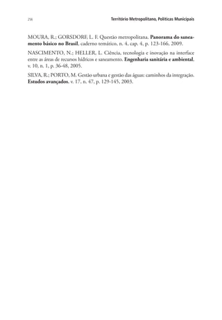 256 Território Metropolitano, Políticas Municipais
MOURA, R.; GORSDORF, L. F. Questão metropolitana. Panorama do sanea-
mento básico no Brasil, caderno temático, n. 4, cap. 4, p. 123-166, 2009.
NASCIMENTO, N.; HELLER, L. Ciência, tecnologia e inovação na interface
entre as áreas de recursos hídricos e saneamento. Engenharia sanitária e ambiental,
v. 10, n. 1, p. 36-48, 2005.
SILVA, R.; PORTO, M. Gestão urbana e gestão das águas: caminhos da integração.
Estudos avançados, v. 17, n. 47, p. 129-145, 2003.
 