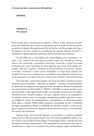 257O Saneamento Básico como Questão Metropolitana
APÊNDICE
APÊNDICE A
Post scriptum
Pouco tempo após a conclusão deste capítulo, a ADI no
1.842, referente à transfe-
rência da titularidade dos serviços de saneamento para o estado do Rio de Janeiro,
no âmbito da Região Metropolitana do Rio de Janeiro e da Microrregião dos Lagos,
foi julgada. Com isto, justifica-se a atualização do capítulo referente ao tema e a
exposição de algumas questões adicionais decorrentes desta nova situação.
Foi decidido que a titularidade será compartilhada entre municípios e es-
tado, e que nenhum dos participantes poderá impor sua vontade aos demais.
Assim, seria preservada a autonomia municipal, mantendo o papel do estado
principalmente como instituidor de entes regionais que atuem como poder con-
cedente, planejem, regulem e fiscalizem as funções públicas de interesse comum.
A decisão é consoante a vários pontos defendidos ao longo deste capítulo. Por
exemplo, leva em conta a existência das externalidades e do monopólio natural, no se-
tor de saneamento, que fazem com que o interesse seja “comum” e não somente local.
Por outro lado, a partir desta solução, não ficam tão claros os possíveis encami-
nhamentos para as questões – colocadas no capítulo – referentes à compulsoriedade
da adesão dos municípios ao ente regional. O voto do ministro Ricardo Lewandowski
cita outras decisões do STF (ADIs nos
796/ES e 1.841/RJ), nas quais entende-se que,
após instituído o ente regional pelo estado, os municípios pertencentes não podem
abandoná-lo por iniciativa própria. Ou seja, a adesão tornar-se-ia compulsória.
O capítulo mostrou como os municípios metropolitanos podem apresentar interes-
ses conflitantes, apesar de interdependentes, principalmente os municípios-núcleo.
Além disso, o ministro Nelson Jobim pontuou a necessidade de que o instituidor
da região metropolitana observe a viabilidade de subsídios cruzados e tarifas sociais.
Aqui se argumenta em favor da adequação destes instrumentos para a universalização
dos serviços de saneamento.
Mesmo assim, seria possível “obrigar” os municípios a cooperar? Também
mencionou-se a falta de incentivos para tanto. Em termos pragmáticos pode-se tra-
zer à baila o caso da RM de Porto Alegre. O município-núcleo é servido por uma
autarquia municipal, superavitária e com capacidade de investimento. Isto não ne-
cessariamente se repete nos municípios da periferia daquela região metropolitana.
 
